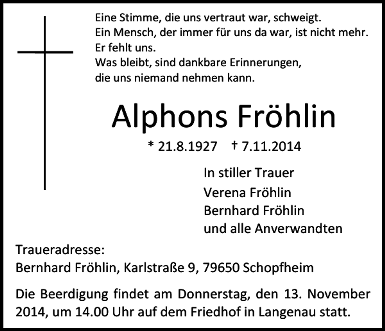 <p>Eine Stimme, die uns vertraut war, schweigt.<br />Ein Mensch, der immer für uns da war, ist nicht mehr.<br />Er fehlt uns.<br />Was bleibt, sind dankbare Erinnerungen,<br />die uns niemand nehmen kann.</p><p>Alphons Fröhlin<br />* 21.8.1927 † 7.11.2014</p><p>In stiller Trauer<br />Verena Fröhlin<br />Bernhard Fröhlin<br />und alle Anverwandten<br />Traueradresse:<br />Bernhard Fröhlin, Karlstraße 9, 79650 Schopfheim<br />Die Beerdigung findet am Donnerstag, den 13. November<br />2014, um 14.00 Uhr auf dem Friedhof in Langenau statt.</p>