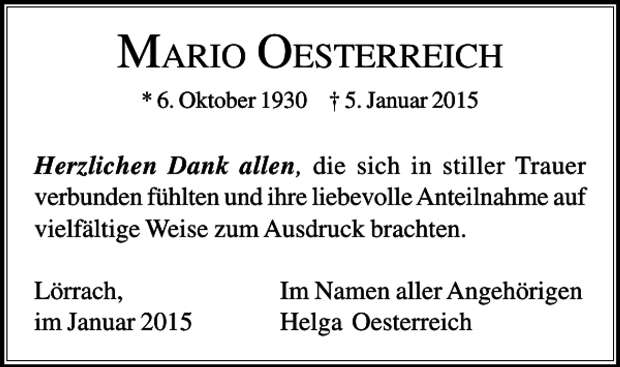 <p>MARIO OESTERREICH<br />* 6. Oktober 1930 † 5. Januar 2015</p><p>Herzlichen Dank allen, die sich in stiller Trauer<br />verbunden fühlten und ihre liebevolle Anteilnahme auf<br />vielfältige Weise zum Ausdruck brachten.<br />Lörrach,<br />im Januar 2015</p><p>Im Namen aller Angehörigen<br />Helga Oesterreich</p>