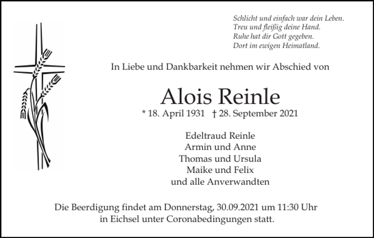 <p>Schlicht und einfach war dein Leben.<br />Treu und fleißig deine Hand.<br />Ruhe hat dir Gott gegeben.<br />Dort im ewigen Heimatland.</p><p>In Liebe und Dankbarkeit nehmen wir Abschied von</p><p>Alois Reinle</p><p>* 18. April 1931 † 28. September 2021<br />Edeltraud Reinle<br />Armin und Anne<br />Thomas und Ursula<br />Maike und Felix<br />und alle Anverwandten<br />Die Beerdigung findet am Donnerstag, 30.09.2021 um 11:30 Uhr<br />in Eichsel unter Coronabedingungen statt.</p>
