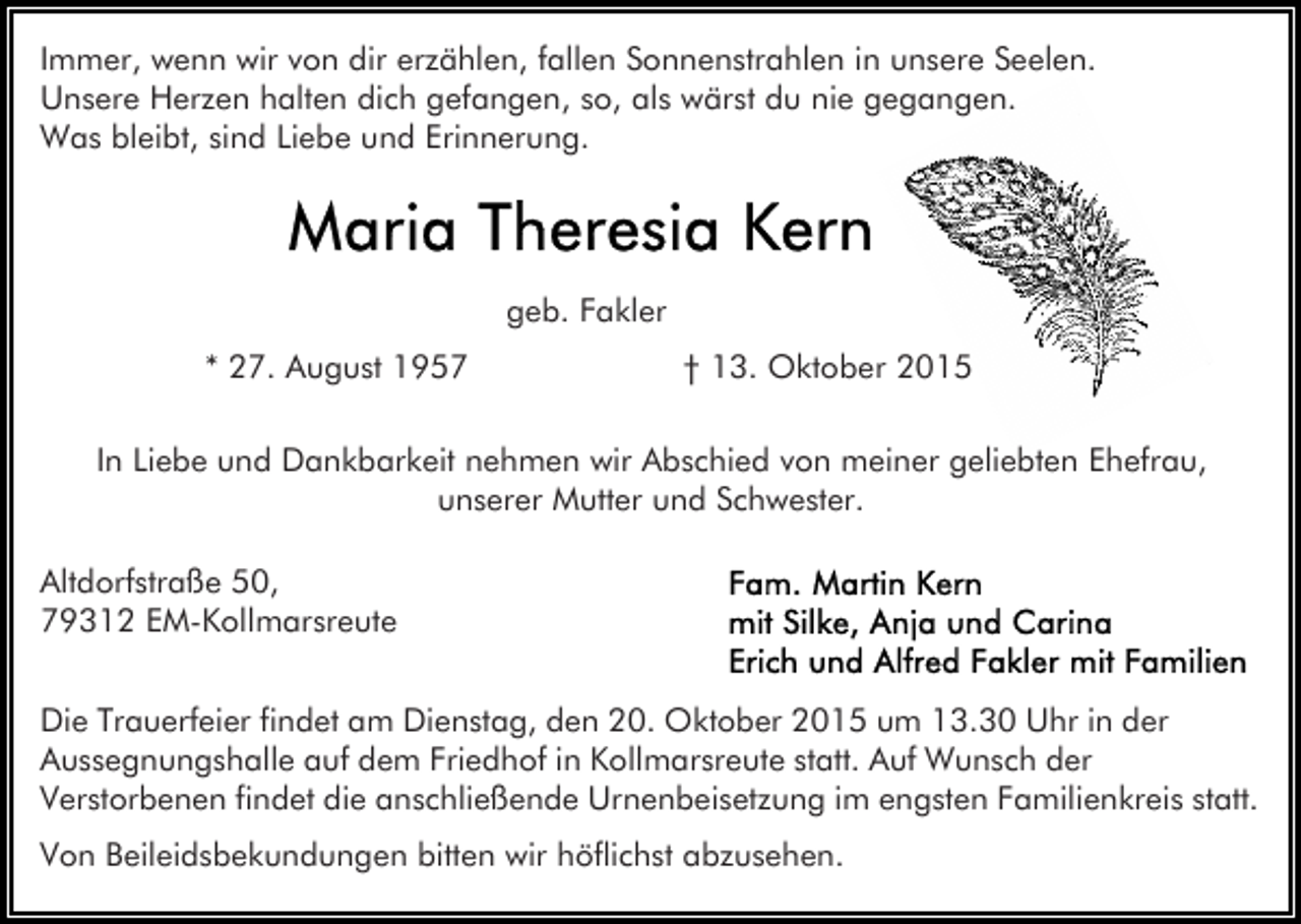<p>Immer, wenn wir von dir erzählen, fallen Sonnenstrahlen in unsere Seelen.<br />Unsere Herzen halten dich gefangen, so, als wärst du nie gegangen.<br />Was bleibt, sind Liebe und Erinnerung.</p><p>geb. Fakler<br />* 27. August 1957</p><p>† 13. Oktober 2015</p><p>In Liebe und Dankbarkeit nehmen wir Abschied von meiner geliebten Ehefrau,<br />unserer Mutter und Schwester.<br />Altdorfstraße 50,<br />79312 EM-Kollmarsreute<br />Die Trauerfeier findet am Dienstag, den 20. Oktober 2015 um 13.30 Uhr in der<br />Aussegnungshalle auf dem Friedhof in Kollmarsreute statt. Auf Wunsch der<br />Verstorbenen findet die anschließende Urnenbeisetzung im engsten Familienkreis statt.<br />Von Beileidsbekundungen bitten wir höflichst abzusehen.</p>
