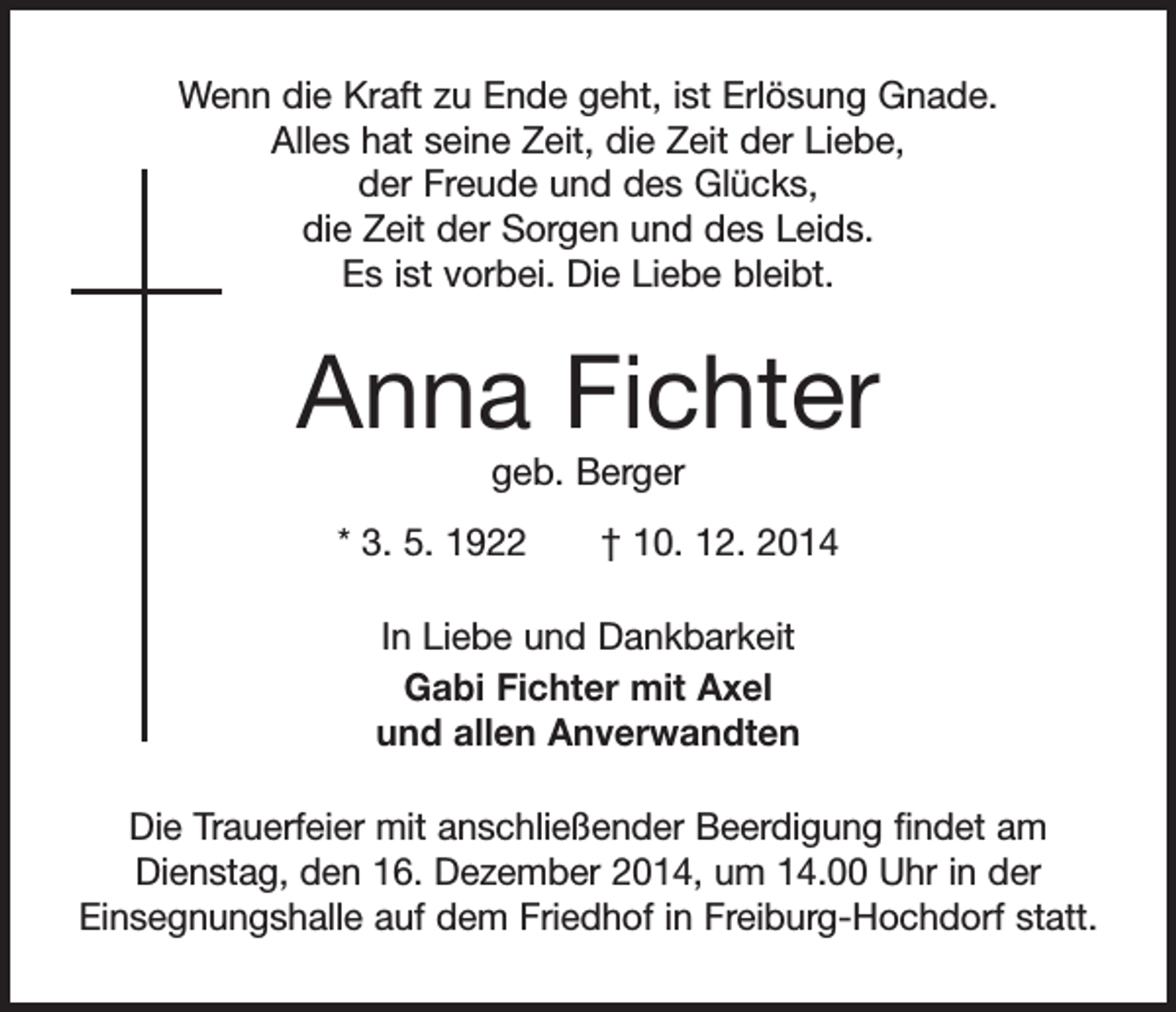 <p>Wenn die Kraft zu Ende geht, ist Erlösung Gnade.<br />Alles hat seine Zeit, die Zeit der Liebe,<br />der Freude und des Glücks,<br />die Zeit der Sorgen und des Leids.<br />Es ist vorbei. Die Liebe bleibt.</p><p>Anna Fichter<br />geb. Berger</p><p>* 3. 5. 1922 † 10. 12. 2014<br />In Liebe und Dankbarkeit<br />Gabi Fichter mit Axel<br />und allen Anverwandten<br />Die Trauerfeier mit anschließender Beerdigung findet am<br />Dienstag, den 16. Dezember 2014, um 14.00 Uhr in der<br />Einsegnungshalle auf dem Friedhof in Freiburg-Hochdorf statt.</p>