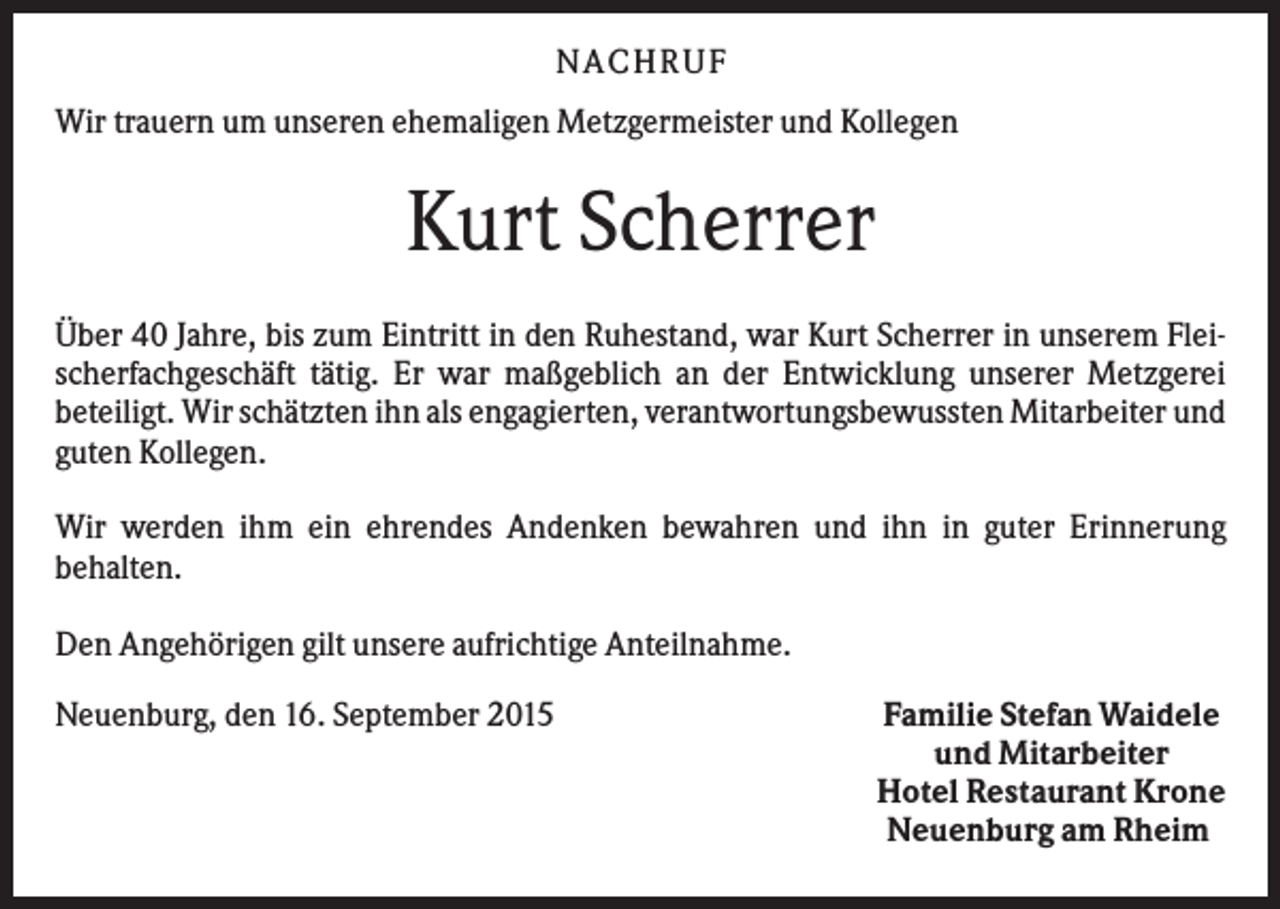 <p>N A C H RU F<br />Wir trauern um unseren ehemaligen Metzgermeister und Kollegen</p><p>Kurt Scherrer<br />Über 40 Jahre, bis zum Eintritt in den Ruhestand, war Kurt Scherrer in unserem Fleischerfachgeschäft tätig. Er war maßgeblich an der Entwicklung unserer Metzgerei<br />beteiligt. Wir schätzten ihn als engagierten, verantwortungsbewussten Mitarbeiter und<br />guten Kollegen.<br />Wir werden ihm ein ehrendes Andenken bewahren und ihn in guter Erinnerung<br />behalten.<br />Den Angehörigen gilt unsere aufrichtige Anteilnahme.<br />Neuenburg, den 16. September 2015</p><p>Familie Stefan Waidele<br />und Mitarbeiter<br />Hotel Restaurant Krone<br />Neuenburg am Rheim</p>