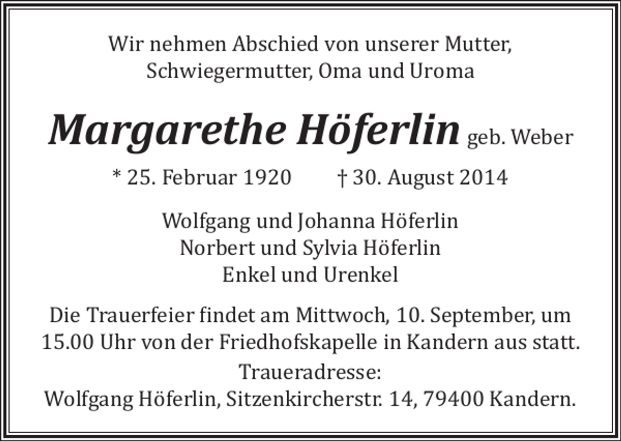 <p>Wir nehmen Abschied von unserer Mutter,<br />Schwiegermutter, Oma und Uroma</p><p>Margarethe Höferlin geb. Weber<br />* 25. Februar 1920</p><p>† 30. August 2014</p><p>Wolfgang und Johanna Höferlin<br />Norbert und Sylvia Höferlin<br />Enkel und Urenkel</p><p>Die Trauerfeier findet am Mittwoch, 10. September, um<br />15.00 Uhr von der Friedhofskapelle in Kandern aus statt.<br />Traueradresse:<br />Wolfgang Höferlin, Sitzenkircherstr. 14, 79400 Kandern.</p>