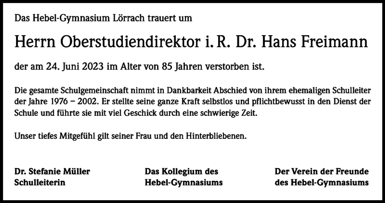 <p>Das Hebel-Gymnasium Lörrach trauert um</p><p>Herrn Oberstudiendirektor i. R. Dr. Hans Freimann<br />der am 24. Juni 2023 im Alter von 85 Jahren verstorben ist.<br />Die gesamte Schulgemeinschaft nimmt in Dankbarkeit Abschied von ihrem ehemaligen Schulleiter<br />der Jahre 1976 – 2002. Er stellte seine ganze Kraft selbstlos und pflichtbewusst in den Dienst der<br />Schule und führte sie mit viel Geschick durch eine schwierige Zeit.<br />Unser tiefes Mitgefühl gilt seiner Frau und den Hinterbliebenen.</p><p>Dr. Stefanie Müller<br />Schulleiterin</p><p>Das Kollegium des<br />Hebel-Gymnasiums</p><p>Der Verein der Freunde<br />des Hebel-Gymnasiums</p>