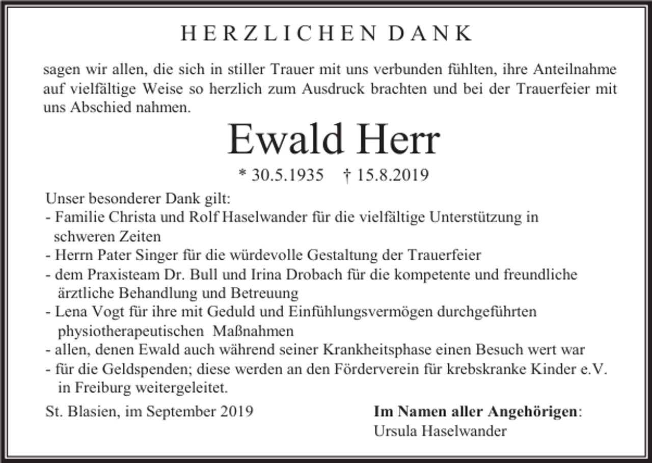 <p>HERZLICHEN DANK<br />sagen wir allen, die sich in stiller Trauer mit uns verbunden fühlten, ihre Anteilnahme<br />auf vielfältige Weise so herzlich zum Ausdruck brachten und bei der Trauerfeier mit<br />uns Abschied nahmen.</p><p>Ewald Herr<br />* 30.5.1935</p><p>† 15.8.2019</p><p>Unser besonderer Dank gilt:<br />- Familie Christa und Rolf Haselwander für die vielfältige Unterstützung in<br />schweren Zeiten<br />- Herrn Pater Singer für die würdevolle Gestaltung der Trauerfeier<br />- dem Praxisteam Dr. Bull und Irina Drobach für die kompetente und freundliche<br />ärztliche Behandlung und Betreuung<br />- Lena Vogt für ihre mit Geduld und Einfühlungsvermögen durchgeführten<br />physiotherapeutischen Maßnahmen<br />- allen, denen Ewald auch während seiner Krankheitsphase einen Besuch wert war<br />- für die Geldspenden; diese werden an den Förderverein für krebskranke Kinder e.V.<br />in Freiburg weitergeleitet.<br />St. Blasien, im September 2019</p><p>Im Namen aller Angehörigen:<br />Ursula Haselwander</p>