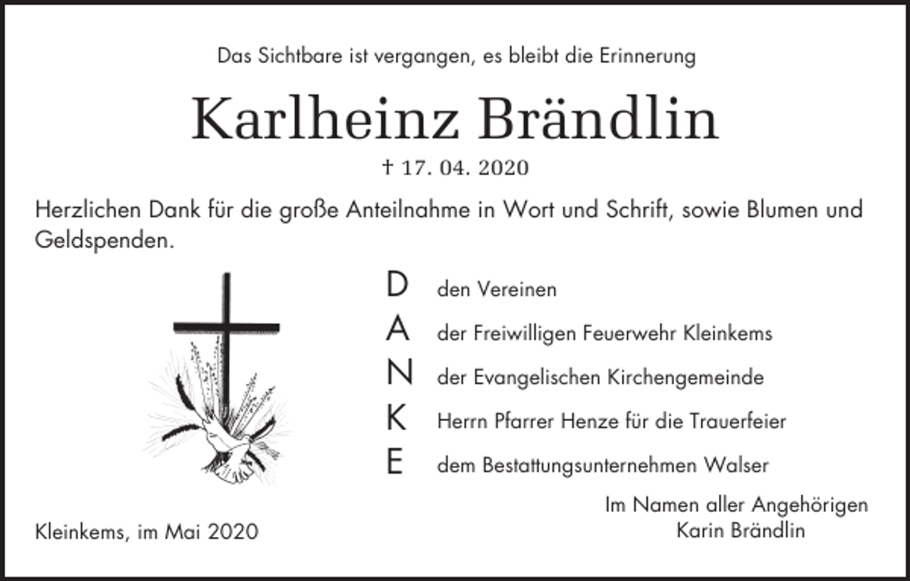 <p>Das Sichtbare ist vergangen, es bleibt die Erinnerung</p><p>Karlheinz Brändlin<br />† 17. 04. 2020<br />Herzlichen Dank für die große Anteilnahme in Wort und Schrift, sowie Blumen und<br />Geldspenden.</p><p>D<br />A<br />N<br />K<br />E<br />Kleinkems, im Mai 2020</p><p>den Vereinen<br />der Freiwilligen Feuerwehr Kleinkems<br />der Evangelischen Kirchengemeinde<br />Herrn Pfarrer Henze für die Trauerfeier<br />dem Bestattungsunternehmen Walser<br />Im Namen aller Angehörigen<br />Karin Brändlin</p>
