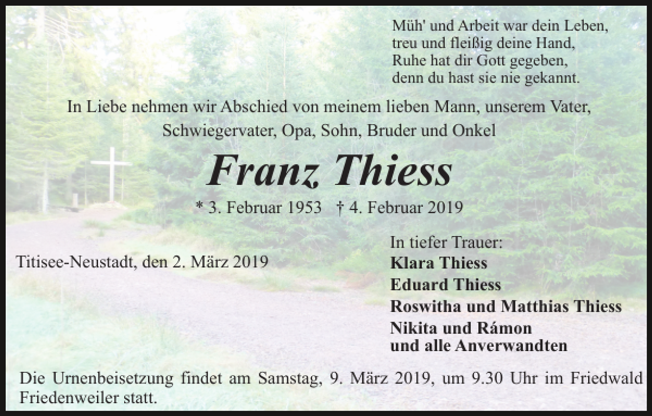 <p>Müh' und Arbeit war dein Leben,<br />treu und fleißig deine Hand,<br />Ruhe hat dir Gott gegeben,<br />denn du hast sie nie gekannt.</p><p>In Liebe nehmen wir Abschied von meinem lieben Mann, unserem Vater,<br />Schwiegervater, Opa, Sohn, Bruder und Onkel</p><p>Franz Thiess<br />* 3. Februar 1953 † 4. Februar 2019<br />Titisee-Neustadt, den 2. März 2019</p><p>In tiefer Trauer:<br />Klara Thiess<br />Eduard Thiess<br />Roswitha und Matthias Thiess<br />Nikita und Rámon<br />und alle Anverwandten</p><p>Die Urnenbeisetzung findet am Samstag, 9. März 2019, um 9.30 Uhr im Friedwald<br />Friedenweiler statt.</p>