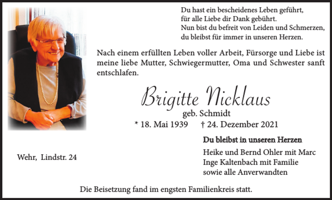 <p>Du hast ein bescheidenes Leben geführt,<br />für alle Liebe dir Dank gebührt.<br />Nun bist du befreit von Leiden und Schmerzen,<br />du bleibst für immer in unseren Herzen.</p><p>Nach einem erfüllten Leben voller Arbeit, Fürsorge und Liebe ist<br />meine liebe Mutter, Schwiegermutter, Oma und Schwester sanft<br />entschlafen.</p><p>Brigitte Nicklaus</p><p>geb. Schmidt<br />* 18. Mai 1939 † 24. Dezember 2021<br />Du bleibst in unseren Herzen<br />Wehr, Lindstr. 24</p><p>Heike und Bernd Ohler mit Marc<br />Inge Kaltenbach mit Familie<br />sowie alle Anverwandten<br />Die Beisetzung fand im engsten Familienkreis statt.</p>