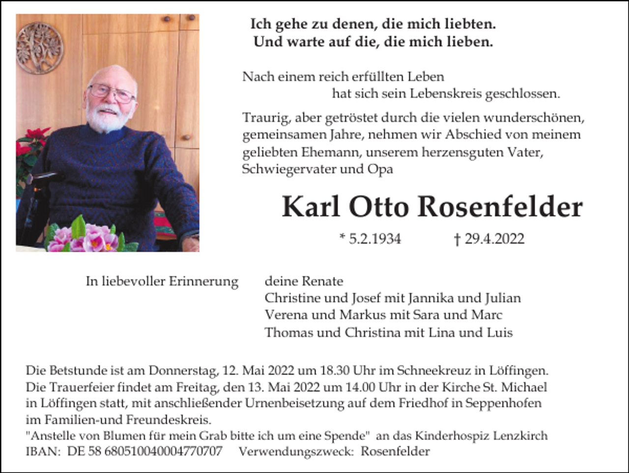<p>Ich gehe zu denen, die mich liebten.<br />Und warte auf die, die mich lieben.<br />Nach einem reich erfüllten Leben<br />hat sich sein Lebenskreis geschlossen.<br />Traurig, aber getröstet durch die vielen wunderschönen,<br />gemeinsamen Jahre, nehmen wir Abschied von meinem<br />geliebten Ehemann, unserem herzensguten Vater,<br />Schwiegervater und Opa</p><p>Karl Otto Rosenfelder<br />* 5.2.1934<br />In liebevoller Erinnerung</p><p>† 29.4.2022</p><p>deine Renate<br />Christine und Josef mit Jannika und Julian<br />Verena und Markus mit Sara und Marc<br />Thomas und Christina mit Lina und Luis</p><p>Die Betstunde ist am Donnerstag, 12. Mai 2022 um 18.30 Uhr im Schneekreuz in Löffingen.<br />Die Trauerfeier findet am Freitag, den 13. Mai 2022 um 14.00 Uhr in der Kirche St. Michael<br />in Löffingen statt, mit anschließender Urnenbeisetzung auf dem Friedhof in Seppenhofen<br />im Familien-und Freundeskreis.<br />"Anstelle von Blumen für mein Grab bitte ich um eine Spende" an das Kinderhospiz Lenzkirch<br />IBAN: DE 58 680510040004770707 Verwendungszweck: Rosenfelder</p>