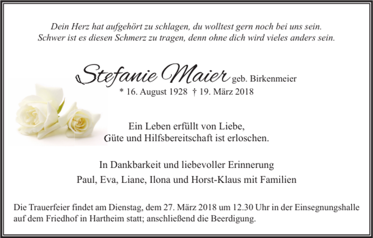 <p>DDein<br />ei n HHerz<br />erz hhat<br />at aaufgehört<br />uf g e h ört z zu<br />u s schlagen,<br />c hl a g e n, ddu<br />u wwolltest<br />ollt est ggern<br />er n nnoch<br />o c h bbei<br />ei uuns<br />ns s sein.<br />ei n.<br />SSchwer<br />c h w er ist<br />ist es<br />es di<br />diesen<br />es e n SSchmerz<br />c h m erz zzu<br />u trtragen,<br />a g e n, ddenn<br />e n n oohne<br />h n e di<br />dich<br />c h wird<br />wir d vivieles<br />el es aanders<br />n d ers ssein.<br />ei n.</p><p>Stefanie<br />Stef<br />a nie Maier<br />M aier</p><p>g e b. Birkenmeier<br />geb.<br />Bir k e n m ei er<br />** 116.<br />6. August<br />A u g ust 11928<br />9 2 8 †† 119.<br />9. März<br />M är z 22</p><p>Ein<br />Ei<br />n LLeben<br />e b e n erf<br />erfüllt<br />üllt vvon<br />o n Li<br />Liebe,<br />e b e,<br />G üt e uund<br />n d Hilfs<br />b er eits c h aft ist<br />os c h e n.<br />Güte<br />Hilfsbereitschaft<br />isterl<br />erloschen.<br />IInn Dankbarkeit<br />D a n k b ar k eit und<br />u n d li<br />e b e v oll er Erinnerung<br />Eri n n er u n g<br />liebevoller<br />Paul,<br />P a ul, Eva,<br />E v a, Liane,<br />Li a n e, IlIlona<br />o n a uund<br />n d Horst-Klaus<br />H orst- Kl a us mit<br />mit FFamilien<br />a mili e n<br />Di e TrTrauerfeier<br />Die<br />a u erf ei er fifindet<br />n d et aam<br />m Di<br />Dienstag,<br />e nst a g, ddem<br />e m 227.<br />7. März<br />M är z 22018<br />0 1 8 uum<br />m 112.30<br />2. 3 0 UUhr<br />hr i in<br />n dder<br />er EiEinsegnungshalle<br />ns e g n u n gs h all e<br />statt;<br />aauf<br />uf dem<br />d e m Friedhof<br />Fri e d h of iinn Hartheim<br />H art h ei m st<br />att; aanschließend<br />ns c hli e ß e n d die<br />di e Beerdigung.<br />B e er di g u n g.</p>