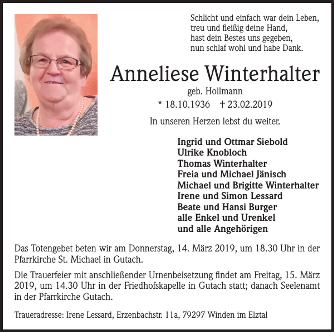 <p>Schlicht und einfach war dein Leben,<br />treu und fleißig deine Hand,<br />hast dein Bestes uns gegeben,<br />nun schlaf wohl und habe Dank.</p><p>Anneliese Winterhalter<br />geb. Hollmann<br />* 18.10.1936 † 23.02.2019</p><p>In unseren Herzen lebst du weiter.<br />Ingrid und Ottmar Siebold<br />Ulrike Knobloch<br />Thomas Winterhalter<br />Freia und Michael Jänisch<br />Michael und Brigitte Winterhalter<br />Irene und Simon Lessard<br />Beate und Hansi Burger<br />alle Enkel und Urenkel<br />und alle Angehörigen<br />Das Totengebet beten wir am Donnerstag, 14. März 2019, um 18.30 Uhr in der<br />Pfarrkirche St. Michael in Gutach.<br />Die Trauerfeier mit anschließender Urnenbeisetzung findet am Freitag, 15. März<br />2019, um 14.30 Uhr in der Friedhofskapelle in Gutach statt; danach Seelenamt<br />in der Pfarrkirche Gutach.<br />Traueradresse: Irene Lessard, Erzenbachstr. 11a, 79297 Winden im Elztal</p>