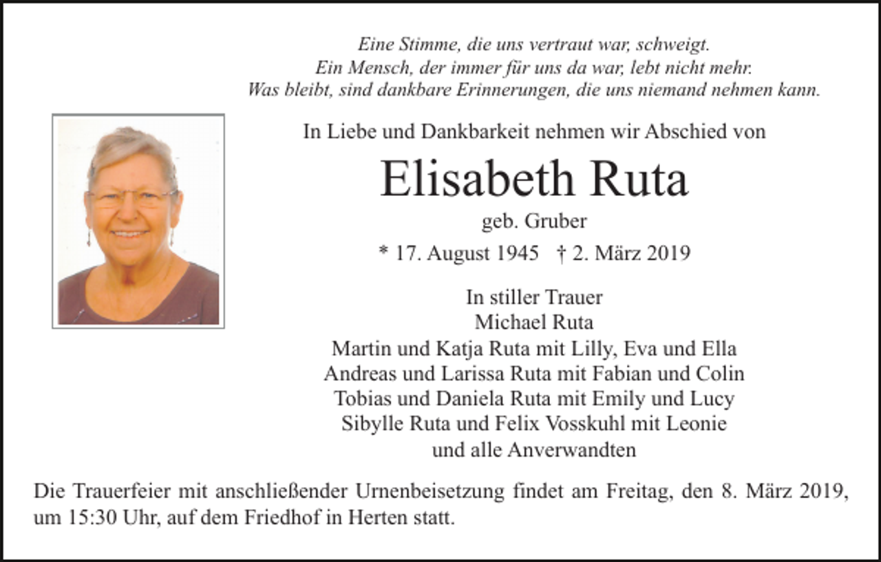 <p>Eine Stimme, die uns vertraut war, schweigt.<br />Ein Mensch, der immer für uns da war, lebt nicht mehr.<br />Was bleibt, sind dankbare Erinnerungen, die uns niemand nehmen kann.</p><p>In Liebe und Dankbarkeit nehmen wir Abschied von</p><p>Elisabeth Ruta<br />geb. Gruber<br />* 17. August 1945 † 2. März 2019<br />In stiller Trauer<br />Michael Ruta<br />Martin und Katja Ruta mit Lilly, Eva und Ella<br />Andreas und Larissa Ruta mit Fabian und Colin<br />Tobias und Daniela Ruta mit Emily und Lucy<br />Sibylle Ruta und Felix Vosskuhl mit Leonie<br />und alle Anverwandten<br />Die Trauerfeier mit anschließender Urnenbeisetzung findet am Freitag, den 8. März 2019,<br />um 15:30 Uhr, auf dem Friedhof in Herten statt.</p>