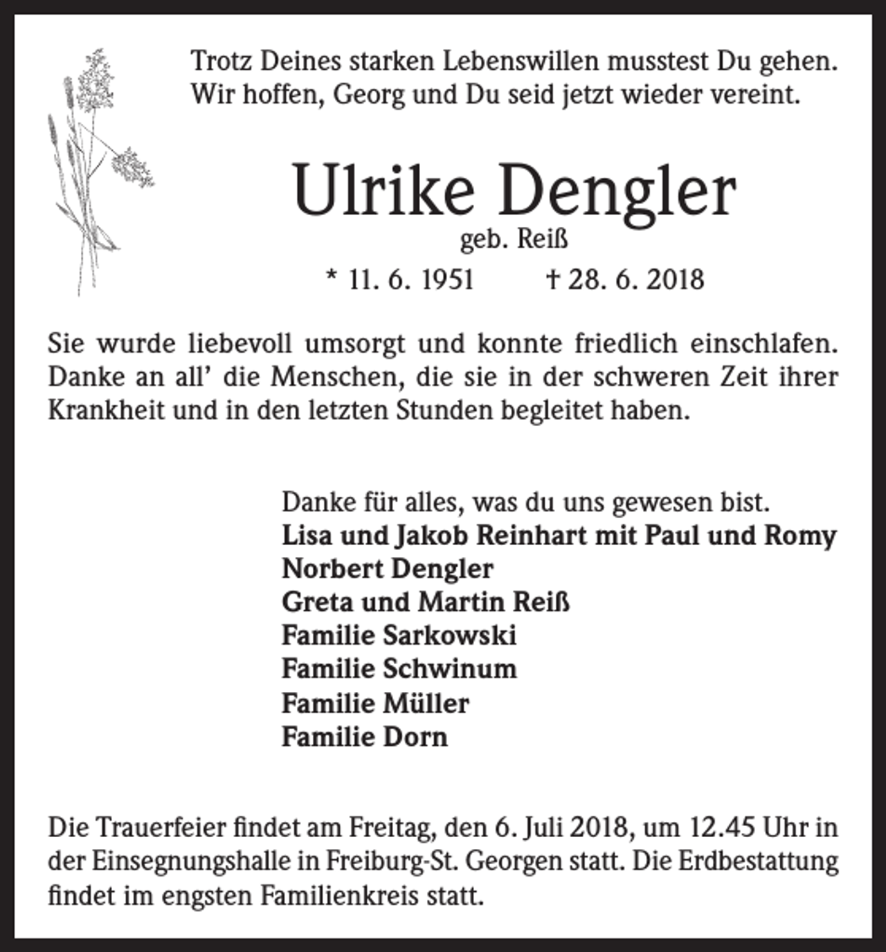 <p>Trotz Deines starken Lebenswillen musstest Du gehen.<br />Wir hoffen, Georg und Du seid jetzt wieder vereint.</p><p>Ulrike Dengler<br />geb. Reiß<br />* 11. 6. 1951<br />† 28. 6. 2018</p><p>Sie wurde liebevoll umsorgt und konnte friedlich einschlafen.<br />Danke an all’ die Menschen, die sie in der schweren Zeit ihrer<br />Krankheit und in den letzten Stunden begleitet haben.<br />Danke für alles, was du uns gewesen bist.<br />Lisa und Jakob Reinhart mit Paul und Romy<br />Norbert Dengler<br />Greta und Martin Reiß<br />Familie Sarkowski<br />Familie Schwinum<br />Familie Müller<br />Familie Dorn<br />Die Trauerfeier findet am Freitag, den 6. Juli 2018, um 12.45 Uhr in<br />der Einsegnungshalle in Freiburg-St. Georgen statt. Die Erdbestattung<br />findet im engsten Familienkreis statt.</p>