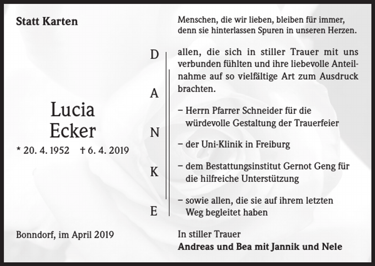 <p>Statt Karten</p><p>Menschen, die wir lieben, bleiben für immer,<br />denn sie hinterlassen Spuren in unseren Herzen.</p><p>D</p><p>Lucia<br />Ecker<br />* 20. 4. 1952</p><p>A<br />N</p><p>† 6. 4. 2019</p><p>Bonndorf, im April 2019</p><p>allen, die sich in stiller Trauer mit uns<br />verbunden fühlten und ihre liebevolle Anteilnahme auf so vielfältige Art zum Ausdruck<br />brachten.<br />– Herrn Pfarrer Schneider für die<br />würdevolle Gestaltung der Trauerfeier<br />– der Uni-Klinik in Freiburg</p><p>K</p><p>– dem Bestattungsinstitut Gernot Geng für<br />die hilfreiche Unterstützung</p><p>E</p><p>– sowie allen, die sie auf ihrem letzten<br />Weg begleitet haben<br />In stiller Trauer<br />Andreas und Bea mit Jannik und Nele</p>