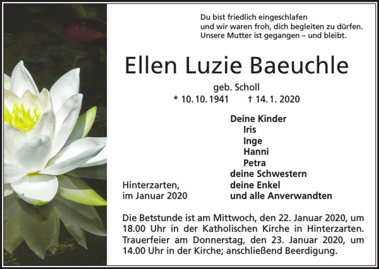 <p>Du bist friedlich eingeschlafen<br />und wir waren froh, dich begleiten zu dürfen.<br />Unsere Mutter ist gegangen – und bleibt.</p><p>Ellen Luzie Baeuchle<br />geb. Scholl<br />* 10. 10. 1941 † 14. 1. 2020</p><p>Deine Kinder<br />Iris<br />Inge<br />Hanni<br />Petra</p><p>deine Schwestern<br />Hinterzarten,<br />deine Enkel<br />im Januar 2020<br />und alle Anverwandten<br />Die Betstunde ist am Mittwoch, den 22. Januar 2020, um<br />18.00 Uhr in der Katholischen Kirche in Hinterzarten.<br />Trauer­<br />feier am Donnerstag, den 23. Januar 2020, um<br />14.00 Uhr in der Kirche; anschließend Beerdigung.</p>
