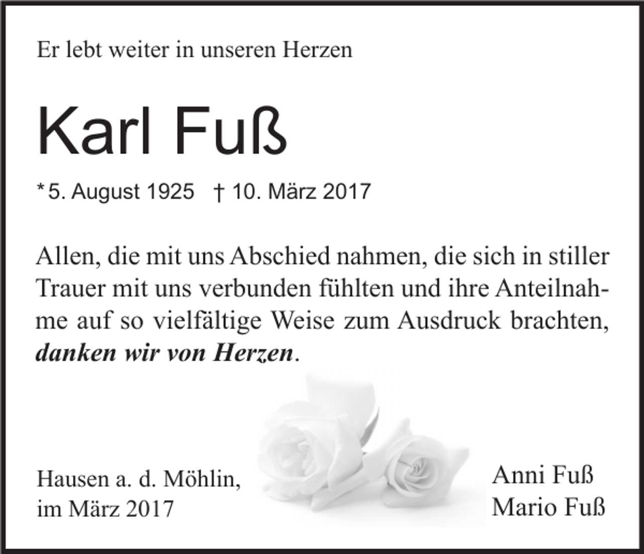 <p>Er lebt weiter in unseren Herzen</p><p>Karl Fuß<br />* 5. August 1925 † 10. März 2017</p><p>Allen, die mit uns Abschied nahmen, die sich in stiller<br />Trauer mit uns verbunden fühlten und ihre Anteilnahme auf so vielfältige Weise zum Ausdruck brachten,<br />danken wir von Herzen.</p><p>Hausen a. d. Möhlin,<br />im März 2017</p><p>Anni Fuß<br />Mario Fuß</p>