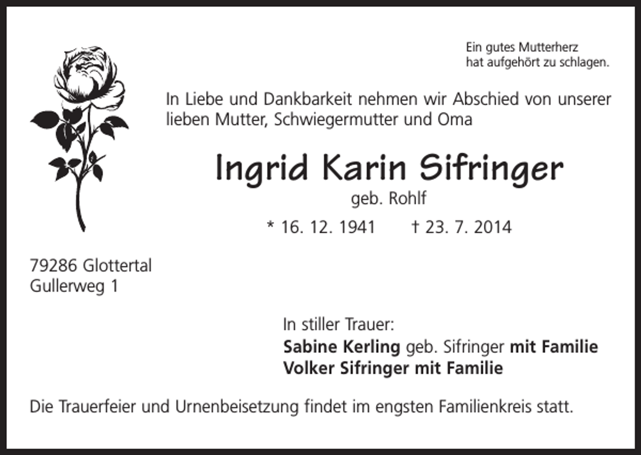 <p>Ein gutes Mutterherz<br />hat aufgehört zu schlagen.</p><p>In Liebe und Dankbarkeit nehmen wir Abschied von unserer<br />­lieben Mutter, Schwiegermutter und Oma</p><p>Ingrid Karin Sifringer<br />geb. Rohlf</p><p>* 16. 12. 1941 † 23. 7. 2014<br />79286 Glottertal<br />Gullerweg 1</p><p>In stiller Trauer:<br />Sabine Kerling geb. Sifringer mit Familie<br />Volker Sifringer mit Familie</p><p>Die Trauerfeier und Urnenbeisetzung findet im engsten Familienkreis statt.</p>