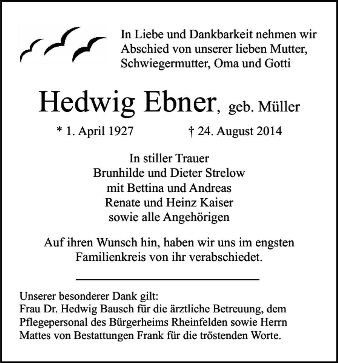 <p>In Liebe und Dankbarkeit nehmen wir<br />Abschied von unserer lieben Mutter,<br />Schwiegermutter, Oma und Gotti</p><p>Hedwig Ebner, geb. Müller<br />* 1. April 1927</p><p>† 24. August 2014</p><p>In stiller Trauer<br />Brunhilde und Dieter Strelow<br />mit Bettina und Andreas<br />Renate und Heinz Kaiser<br />sowie alle Angehörigen<br />Auf ihren Wunsch hin, haben wir uns im engsten<br />Familienkreis von ihr verabschiedet.<br />Unserer besonderer Dank gilt:<br />Frau Dr. Hedwig Bausch für die ärztliche Betreuung, dem<br />Pflegepersonal des Bürgerheims Rheinfelden sowie Herrn<br />Mattes von Bestattungen Frank für die tröstenden Worte.</p>