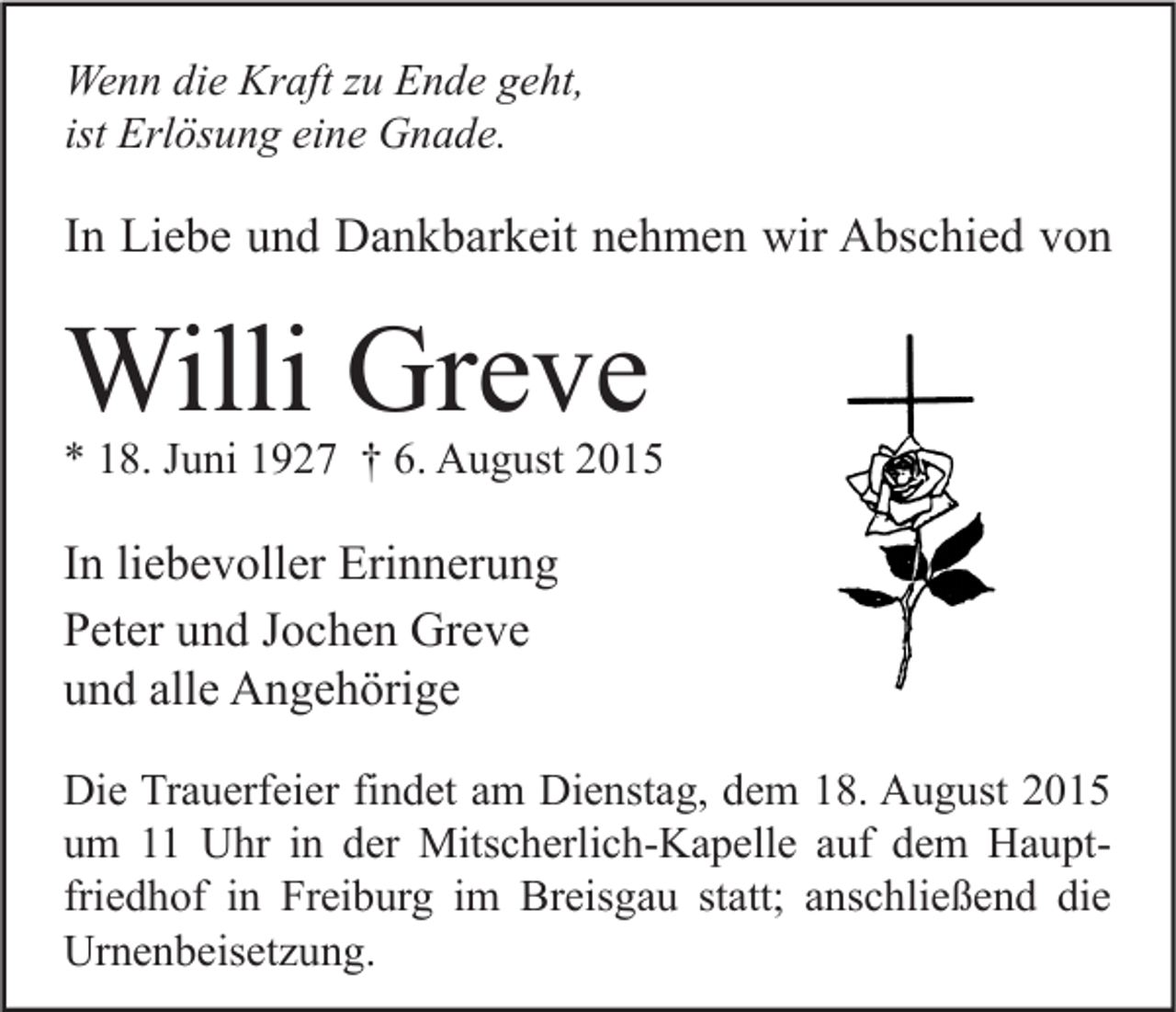 <p>Wenn die Kraft zu Ende geht,<br />ist Erlösung eine Gnade.</p><p>In Liebe und Dankbarkeit nehmen wir Abschied von</p><p>Willi Greve</p><p>* 18. Juni 1927 † 6. August 2015</p><p>In liebevoller Erinnerung<br />Peter und Jochen Greve<br />und alle Angehörige<br />Die Trauerfeier findet am Dienstag, dem 18. August 2015<br />um 11 Uhr in der Mitscherlich-Kapelle auf dem Hauptfriedhof in Freiburg im Breisgau statt; anschließend die<br />Urnenbeisetzung.</p>