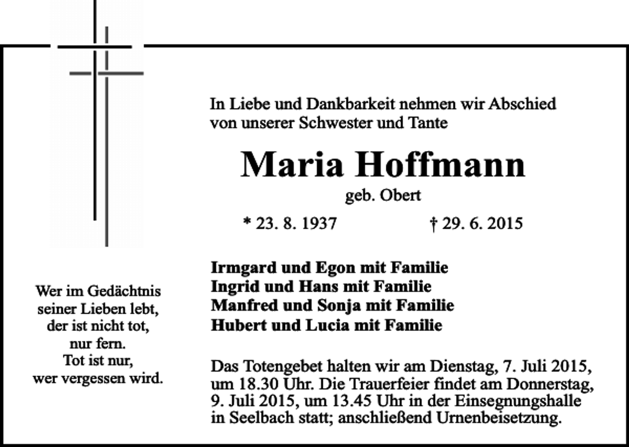 <p>In Liebe und Dankbarkeit nehmen wir Abschied<br />von unserer Schwester und Tante</p><p>Maria Hoffmann<br />geb. Obert</p><p>* 23. 8. 1937</p><p>Wer im Gedächtnis<br />seiner Lieben lebt,<br />der ist nicht tot,<br />nur fern.<br />Tot ist nur,<br />wer vergessen wird.</p><p>† 29. 6. 2015</p><p>Irmgard und Egon mit Familie<br />Ingrid und Hans mit Familie<br />Manfred und Sonja mit Familie<br />Hubert und Lucia mit Familie<br />Das Totengebet halten wir am Dienstag, 7. Juli 2015,<br />um 18.30 Uhr. Die Trauerfeier findet am Donnerstag,<br />9. Juli 2015, um 13.45 Uhr in der Einsegnungshalle<br />in Seelbach statt; anschließend Urnenbeisetzung.</p>
