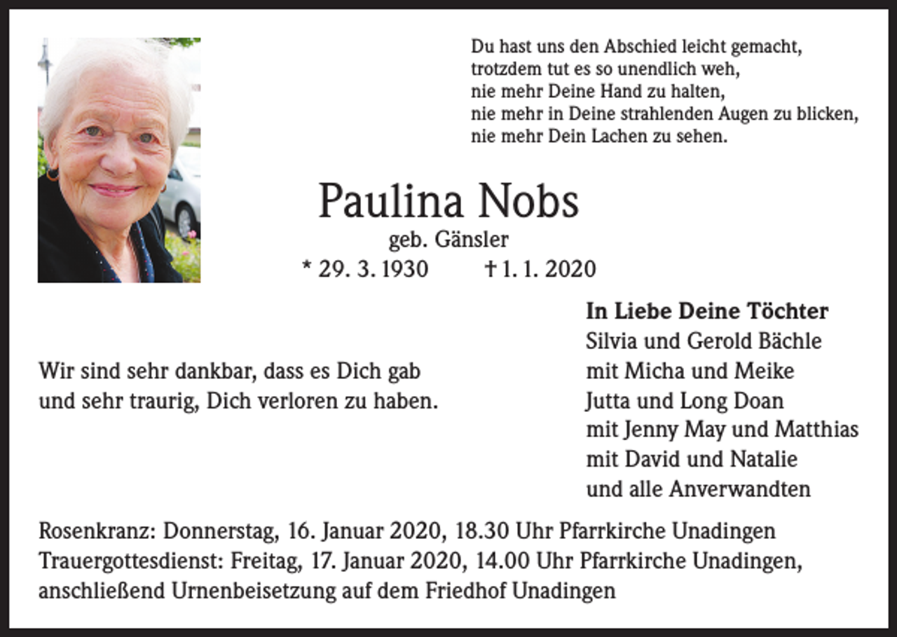 <p>Du hast uns den Abschied leicht gemacht,<br />trotzdem tut es so unendlich weh,<br />nie mehr Deine Hand zu halten,<br />nie mehr in Deine strahlenden Augen zu blicken,<br />nie mehr Dein Lachen zu sehen.</p><p>Paulina Nobs</p><p>geb. Gänsler<br />* 29. 3. 1930<br />† 1. 1. 2020</p><p>Wir sind sehr dankbar, dass es Dich gab<br />und sehr traurig, Dich verloren zu haben.</p><p>In Liebe Deine Töchter<br />Silvia und Gerold Bächle<br />mit Micha und Meike<br />Jutta und Long Doan<br />mit Jenny May und Matthias<br />mit David und Natalie<br />und alle Anverwandten</p><p>Rosenkranz: Donnerstag, 16. Januar 2020, 18.30 Uhr Pfarrkirche Unadingen<br />Trauergottesdienst: Freitag, 17. Januar 2020, 14.00 Uhr Pfarrkirche Unadingen,<br />anschließend Urnenbeisetzung auf dem Friedhof Unadingen</p>