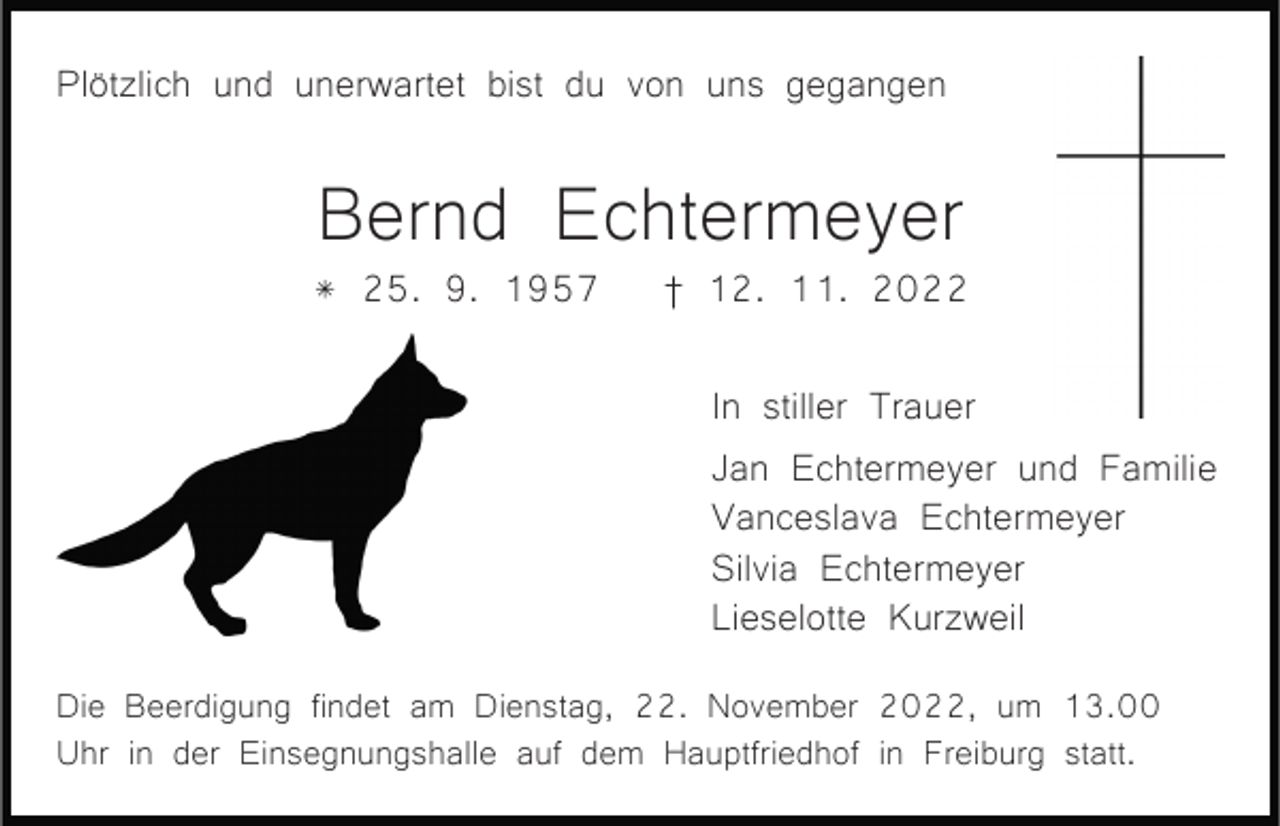 <p>Plötzlich und unerwartet bist du von uns gegangen</p><p>Bernd Echtermeyer<br />* 25. 9. 1957</p><p>† 12. 11. 2022<br />In stiller Trauer<br />Jan Echtermeyer und Familie<br />Vanceslava Echtermeyer<br />Silvia Echtermeyer<br />Lieselotte Kurzweil</p><p>Die Beerdigung findet am Dienstag, 22. November 2022, um 13.00<br />Uhr in der Einsegnungshalle auf dem Hauptfriedhof in Freiburg statt.</p>