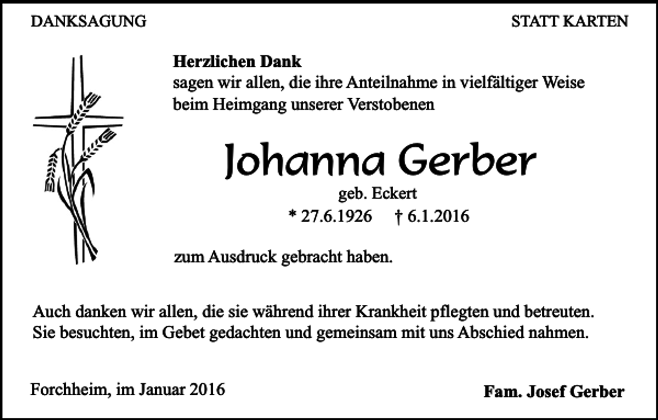 <p>DANKSAGUNG</p><p>STATT KARTEN</p><p>Herzlichen Dank<br />sagen wir allen, die ihre Anteilnahme in vielfältiger Weise<br />beim Heimgang unserer Verstobenen</p><p>Johanna Gerber<br />geb. Eckert<br />* 27.6.1926 † 6.1.2016</p><p>zum Ausdruck gebracht haben.<br />Auch danken wir allen, die sie während ihrer Krankheit pflegten und betreuten.<br />Sie besuchten, im Gebet gedachten und gemeinsam mit uns Abschied nahmen.<br />Forchheim, im Januar 2016</p><p>Fam. Josef Gerber</p>