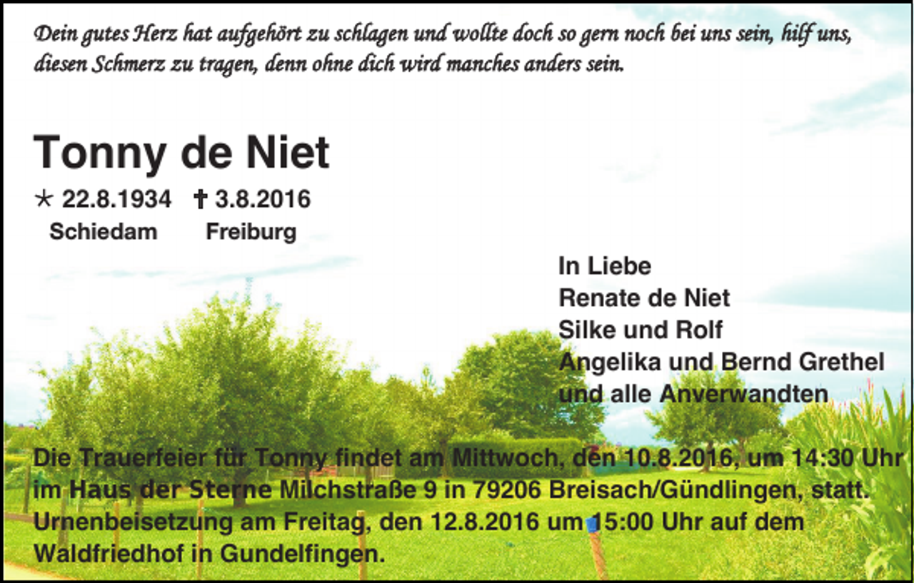 <p>Dein gutes Herz hat aufgehört zu schlagen und wollte doch so gern noch bei uns sein, hilf uns,<br />diesen Schmerz zu tragen, denn ohne dich wird manches anders sein.</p><p>Tonny de Niet<br /> 22.8.1934  3.8.2016<br />Schiedam</p><p>Freiburg</p><p>In Liebe<br />Renate de Niet<br />Silke und Rolf<br />Angelika und Bernd Grethel<br />und alle Anverwandten<br />Die Trauerfeier für Tonny findet am Mittwoch, den 10.8.2016, um 14:30 Uhr<br />im Haus der Sterne Milchstraße 9 in 79206 Breisach/Gündlingen, statt.<br />Urnenbeisetzung am Freitag, den 12.8.2016 um 15:00 Uhr auf dem<br />Waldfriedhof in Gundelfingen.</p>