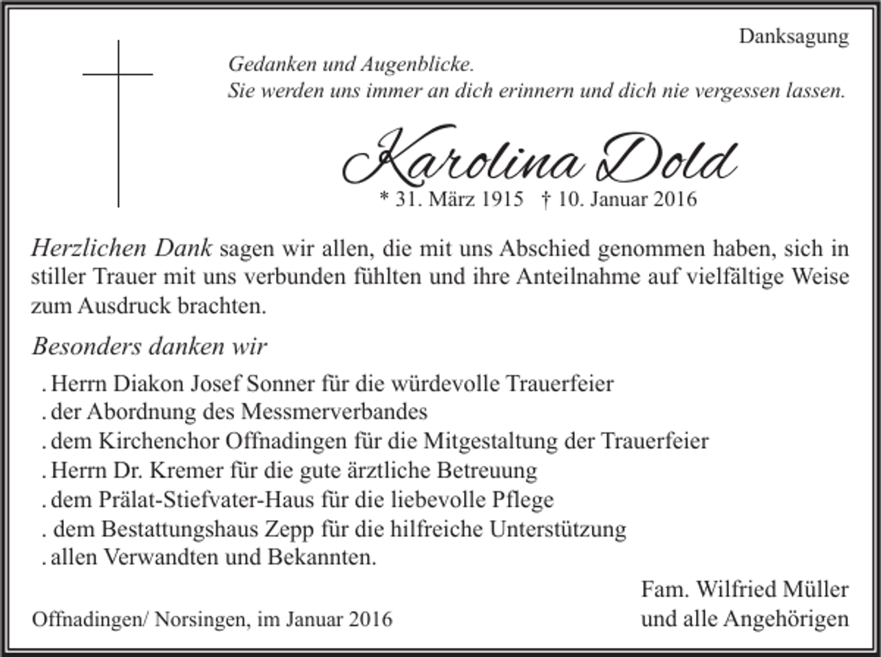 <p>Danksagung</p><p>Gedanken und Augenblicke.<br />Sie werden uns immer an dich erinnern und dich nie vergessen lassen.</p><p>Karolina Dold<br />* 31. März 1915 † 10. Januar 2016</p><p>Herzlichen Dank sagen wir allen, die mit uns Abschied genommen haben, sich in<br />stiller Trauer mit uns verbunden fühlten und ihre Anteilnahme auf vielfältige Weise<br />zum Ausdruck brachten.</p><p>Besonders danken wir<br />. Herrn Diakon Josef Sonner für die würdevolle Trauerfeier<br />. der Abordnung des Messmerverbandes<br />. dem Kirchenchor Offnadingen für die Mitgestaltung der Trauerfeier<br />. Herrn Dr. Kremer für die gute ärztliche Betreuung<br />. dem Prälat-Stiefvater-Haus für die liebevolle Pflege<br />. dem Bestattungshaus Zepp für die hilfreiche Unterstützung<br />. allen Verwandten und Bekannten.<br />Fam. Wilfried Müller<br />Offnadingen/ Norsingen, im Januar 2016<br />und alle Angehörigen</p>