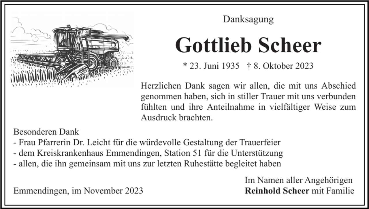<p>Danksagung</p><p>Gottlieb Scheer<br />* 23. Juni 1935 † 8. Oktober 2023<br />Herzlichen Dank sagen wir allen, die mit uns Abschied<br />genommen haben, sich in stiller Trauer mit uns verbunden<br />fühlten und ihre Anteilnahme in vielfältiger Weise zum<br />Ausdruck brachten.<br />Besonderen Dank<br />- Frau Pfarrerin Dr. Leicht für die würdevolle Gestaltung der Trauerfeier<br />- dem Kreiskrankenhaus Emmendingen, Station 51 für die Unterstützung<br />- allen, die ihn gemeinsam mit uns zur letzten Ruhestätte begleitet haben<br />Emmendingen, im November 2023</p><p>Im Namen aller Angehörigen<br />Reinhold Scheer mit Familie</p>