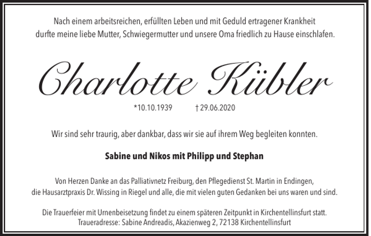 <p>Nach einem arbeitsreichen, erfüllten Leben und mit Geduld ertragener Krankheit<br />durfte meine liebe Mutter, Schwiegermutter und unsere Oma friedlich zu Hause einschlafen.</p><p>Charlotte Kübler</p><p>*10.10.1939</p><p>† 29.06.2020</p><p>Wir sind sehr traurig, aber dankbar, dass wir sie auf ihrem Weg begleiten konnten.<br />Sabine und Nikos mit Philipp und Stephan<br />Von Herzen Danke an das Palliativnetz Freiburg, den Pflegedienst St. Martin in Endingen,<br />die Hausarztpraxis Dr. Wissing in Riegel und alle, die mit vielen guten Gedanken bei uns waren und sind.<br />Die Trauerfeier mit Urnenbeisetzung findet zu einem späteren Zeitpunkt in Kirchentellinsfurt statt.<br />Traueradresse: Sabine Andreadis, Akazienweg 2, 72138 Kirchentellinsfurt</p>
