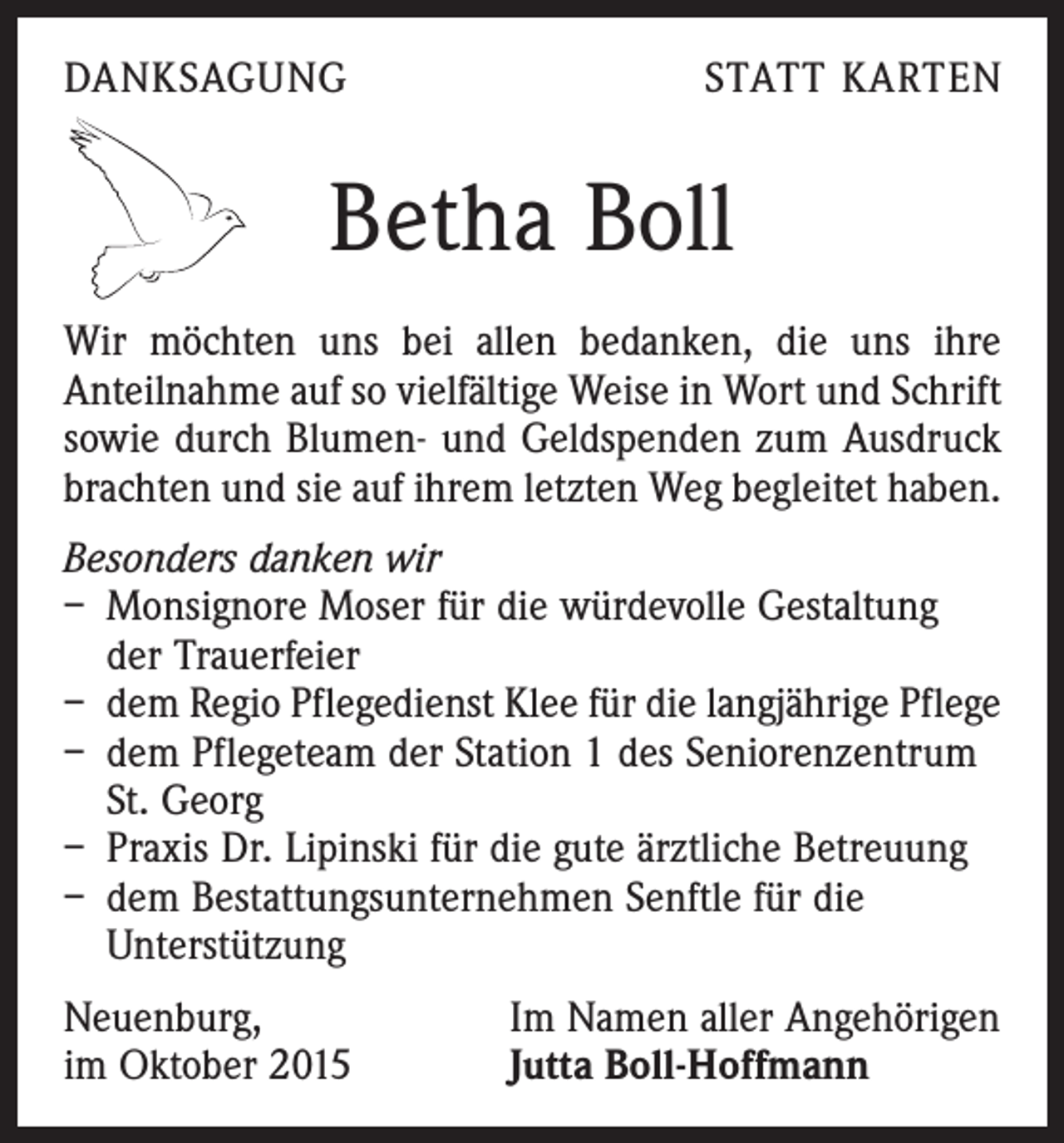 <p>DANKSAGUNG</p><p>STATT KARTEN</p><p>Betha Boll<br />Wir möchten uns bei allen bedanken, die uns ihre<br />Anteilnahme auf so vielfältige Weise in Wort und Schrift<br />sowie durch Blumen- und Geldspenden zum Ausdruck<br />brachten und sie auf ihrem letzten Weg begleitet haben.<br />Besonders danken wir<br />– Monsignore Moser für die würdevolle Gestaltung<br />der Trauerfeier<br />– dem Regio Pflegedienst Klee für die langjährige Pflege<br />– dem Pflegeteam der Station 1 des Seniorenzentrum<br />St. Georg<br />– Praxis Dr. Lipinski für die gute ärztliche Betreuung<br />– dem Bestattungsunternehmen Senftle für die<br />Unterstützung<br />Neuenburg,<br />im Oktober 2015</p><p>Im Namen aller Angehörigen<br />Jutta Boll-Hoffmann</p>