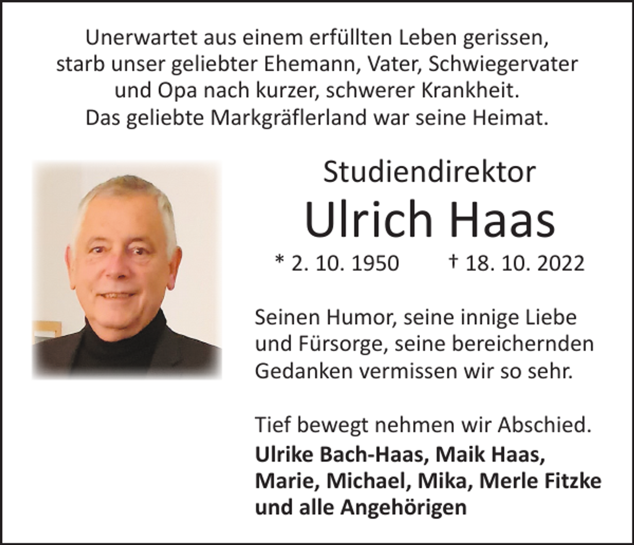 <p>Unerwartet aus einem erfüllten Leben gerissen,<br />starb unser geliebter Ehemann, Vater, Schwiegervater<br />und Opa nach kurzer, schwerer Krankheit.<br />Das geliebte Markgräflerland war seine Heimat.</p><p>Studiendirektor</p><p>Ulrich Haas</p><p>* 2. 10. 1950 † 18. 10. 2022<br />Seinen Humor, seine innige Liebe<br />und Fürsorge, seine bereichernden<br />Gedanken vermissen wir so sehr.<br />Tief bewegt nehmen wir Abschied.<br />Ulrike Bach-Haas, Maik Haas,<br />Marie, Michael, Mika, Merle Fitzke<br />und alle Angehörigen</p>