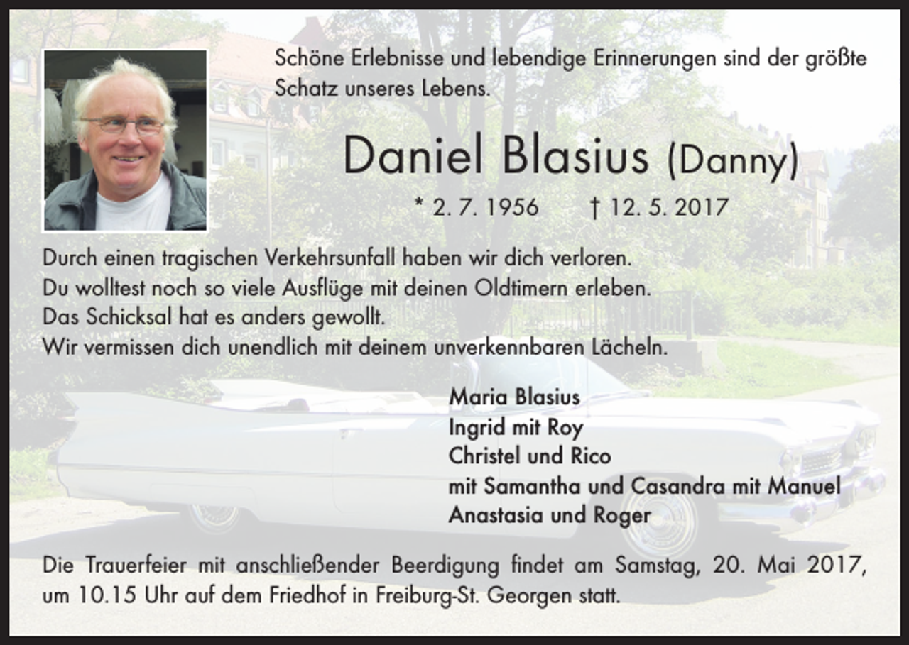 <p>Schöne Erlebnisse und lebendige Erinnerungen sind der größte<br />Schatz unseres Lebens.</p><p>Daniel Blasius (Danny)<br />* 2. 7. 1956 † 12. 5. 2017<br />Durch einen tragischen Verkehrsunfall haben wir dich verloren.<br />Du wolltest noch so viele Ausflüge mit deinen Oldtimern erleben.<br />Das Schicksal hat es anders gewollt.<br />Wir vermissen dich unendlich mit deinem unverkennbaren Lächeln.<br />Maria Blasius<br />Ingrid mit Roy<br />Christel und Rico<br />mit Samantha und Casandra mit Manuel<br />Anastasia und Roger<br />Die Trauerfeier mit anschließender Beerdigung findet am Samstag, 20. Mai 2017,<br />um 10.15 Uhr auf dem Friedhof in Freiburg-St. Georgen statt.</p>