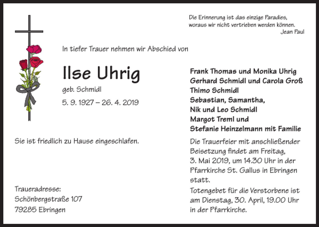 <p>Die Erinnerung ist das einzige Paradies,<br />woraus wir nicht vertrieben werden können.</p><p>Jean Paul</p><p>In tiefer Trauer nehmen wir Abschied von</p><p>Ilse Uhrig<br />geb. Schmidl</p><p>5. 9. 1927 – 26. 4. 2019</p><p>Sie ist friedlich zu Hause eingeschlafen.</p><p>Traueradresse:<br />Schönbergstraße 109285 Ebringen</p><p>Frank Thomas und Monika Uhrig<br />Gerhard Schmidl und Carola Groß<br />Thimo Schmidl<br />Sebastian, Samantha,<br />Nik und Leo Schmidl<br />Margot Treml und<br />Stefanie Heinzelmann mit Familie<br />Die Trauerfeier mit anschließender<br />Beisetzung findet am Freitag,<br />3. Mai 2019, um 14.30 Uhr in der<br />Pfarrkirche St. Gallus in Ebringen<br />statt.<br />Totengebet für die Verstorbene ist<br />am Dienstag, 30. April, 19.00 Uhr<br />in der Pfarrkirche.</p>