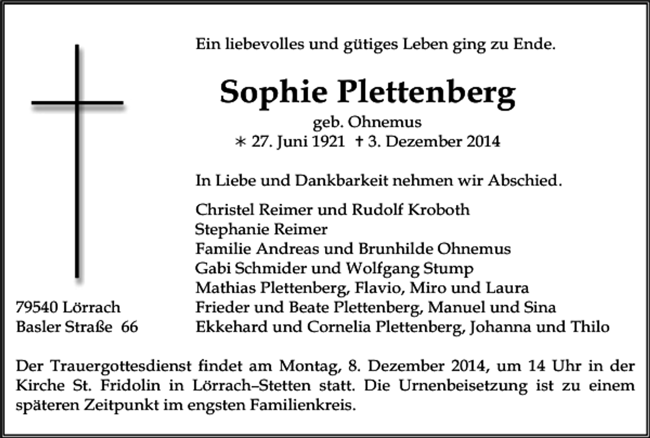 <p>Ein liebevolles und gütiges Leben ging zu Ende.</p><p>Sophie Plettenberg<br />geb. Ohnemus</p><p> 27. Juni 1921  3. Dezember 2014</p><p>In Liebe und Dankbarkeit nehmen wir Abschied.</p><p>79540 Lörrach<br />Basler Straße 66</p><p>Christel Reimer und Rudolf Kroboth<br />Stephanie Reimer<br />Familie Andreas und Brunhilde Ohnemus<br />Gabi Schmider und Wolfgang Stump<br />Mathias Plettenberg, Flavio, Miro und Laura<br />Frieder und Beate Plettenberg, Manuel und Sina<br />Ekkehard und Cornelia Plettenberg, Johanna und Thilo</p><p>Der Trauergottesdienst findet am Montag, 8. Dezember 2014, um 14 Uhr in der<br />Kirche St. Fridolin in Lörrach–Stetten statt. Die Urnenbeisetzung ist zu einem<br />späteren Zeitpunkt im engsten Familienkreis.</p>