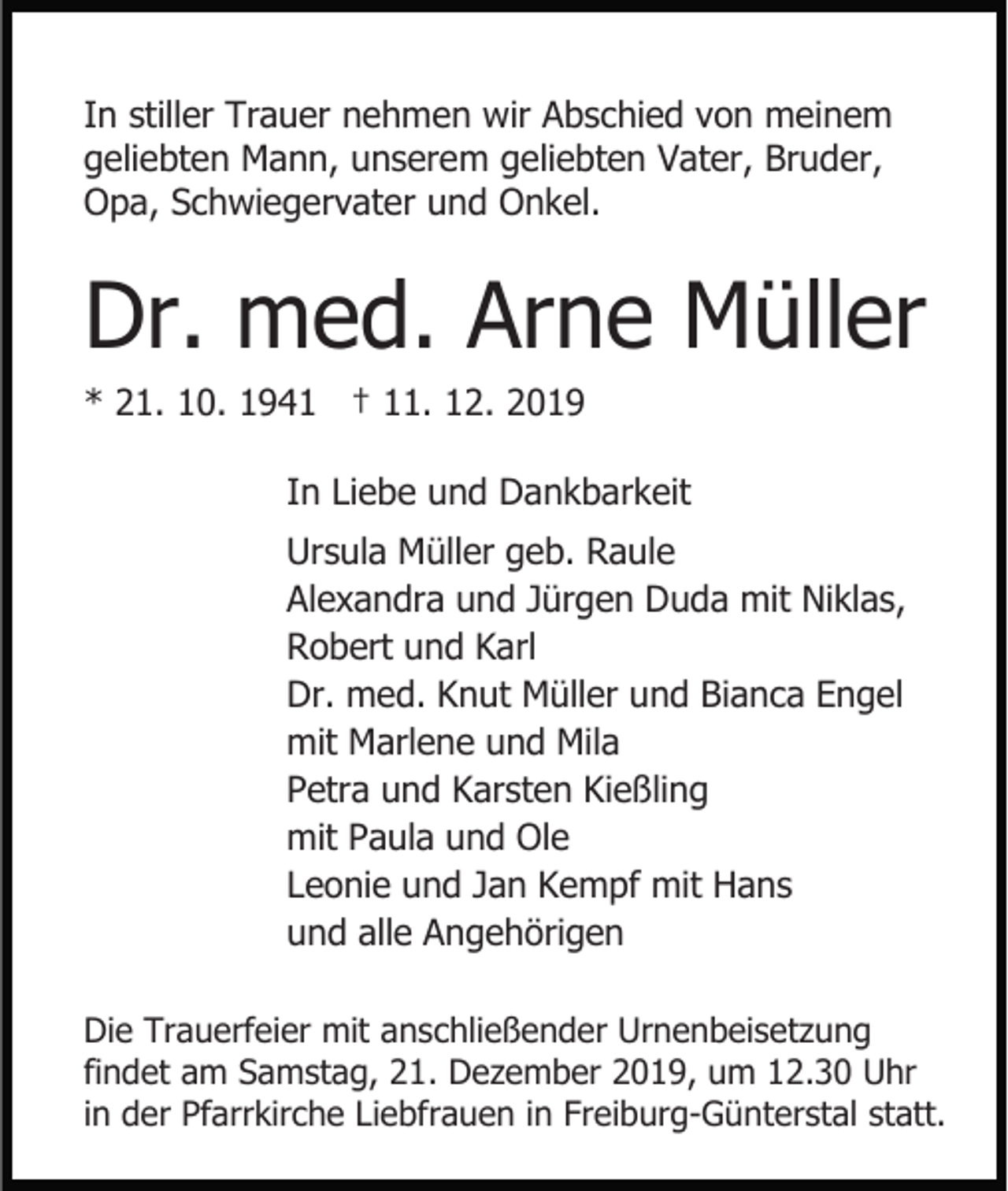 <p>In stiller Trauer nehmen wir Abschied von meinem<br />geliebten Mann, unserem geliebten Vater, Bruder,<br />Opa, Schwiegervater und Onkel.</p><p>Dr. med. Arne Müller<br />* 21. 10. 1941 † 11. 12. 2019<br />In Liebe und Dankbarkeit<br />Ursula Müller geb. Raule<br />Alexandra und Jürgen Duda mit Niklas,<br />Robert und Karl<br />Dr. med. Knut Müller und Bianca Engel<br />mit Marlene und Mila<br />Petra und Karsten Kießling<br />mit Paula und Ole<br />Leonie und Jan Kempf mit Hans<br />und alle Angehörigen<br />Die Trauerfeier mit anschließender Urnenbeisetzung<br />findet am Samstag, 21. Dezember 2019, um 12.30 Uhr<br />in der Pfarrkirche Liebfrauen in Freiburg-Günterstal statt.</p>