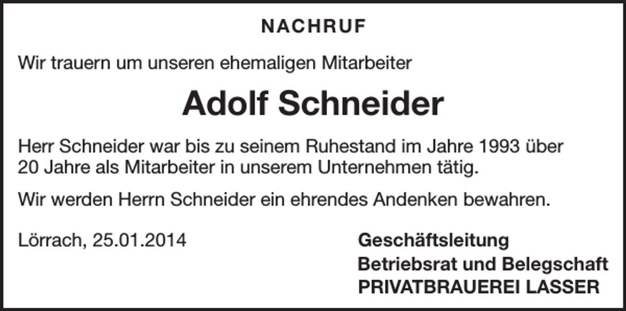 <p>NACHRUF<br />Wir trauern um unseren ehemaligen Mitarbeiter</p><p>Adolf Schneider<br />Herr Schneider war bis zu seinem Ruhestand im Jahre 1993 über<br />20 Jahre als Mitarbeiter in unserem Unternehmen tätig.<br />Wir werden Herrn Schneider ein ehrendes Andenken bewahren.<br />Lörrach, 25.01.2014</p><p>Geschäftsleitung<br />Betriebsrat und Belegschaft<br />PRIVATBRAUEREI LASSER</p>