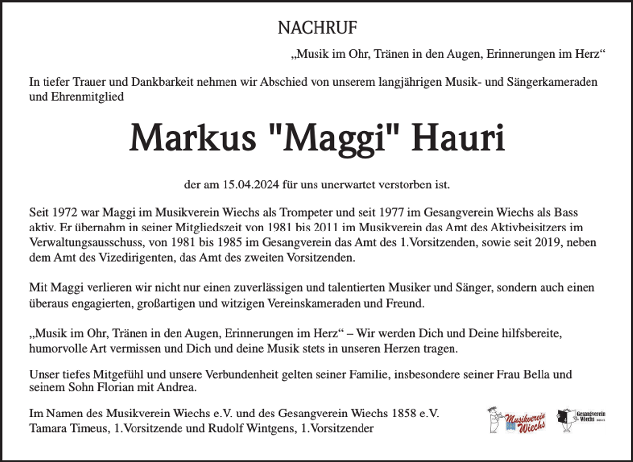 <p>NACHRUF<br />„Musik im Ohr, Tränen in den Augen, Erinnerungen im Herz“<br />In tiefer Trauer und Dankbarkeit nehmen wir Abschied von unserem langjährigen Musik- und Sängerkameraden<br />und Ehrenmitglied</p><p>Markus "Maggi" Hauri<br />der am 15.04.2024 für uns unerwartet verstorben ist.<br />Seit 1972 war Maggi im Musikverein Wiechs als Trompeter und seit 1977 im Gesangverein Wiechs als Bass<br />aktiv. Er übernahm in seiner Mitgliedszeit von 1981 bis 2011 im Musikverein das Amt des Aktivbeisitzers im<br />Verwaltungsausschuss, von 1981 bis 1985 im Gesangverein das Amt des 1.Vorsitzenden, sowie seit 2019, neben<br />dem Amt des Vizedirigenten, das Amt des zweiten Vorsitzenden.<br />Mit Maggi verlieren wir nicht nur einen zuverlässigen und talentierten Musiker und Sänger, sondern auch einen<br />überaus engagierten, großartigen und witzigen Vereinskameraden und Freund.<br />„Musik im Ohr, Tränen in den Augen, Erinnerungen im Herz“ – Wir werden Dich und Deine hilfsbereite,<br />humorvolle Art vermissen und Dich und deine Musik stets in unseren Herzen tragen.<br />Unser tiefes Mitgefühl und unsere Verbundenheit gelten seiner Familie, insbesondere seiner Frau Bella und<br />seinem Sohn Florian mit Andrea.<br />Im Namen des Musikverein Wiechs e.V. und des Gesangverein Wiechs 1858 e.V.<br />Tamara Timeus, 1.Vorsitzende und Rudolf Wintgens, 1.Vorsitzender</p>