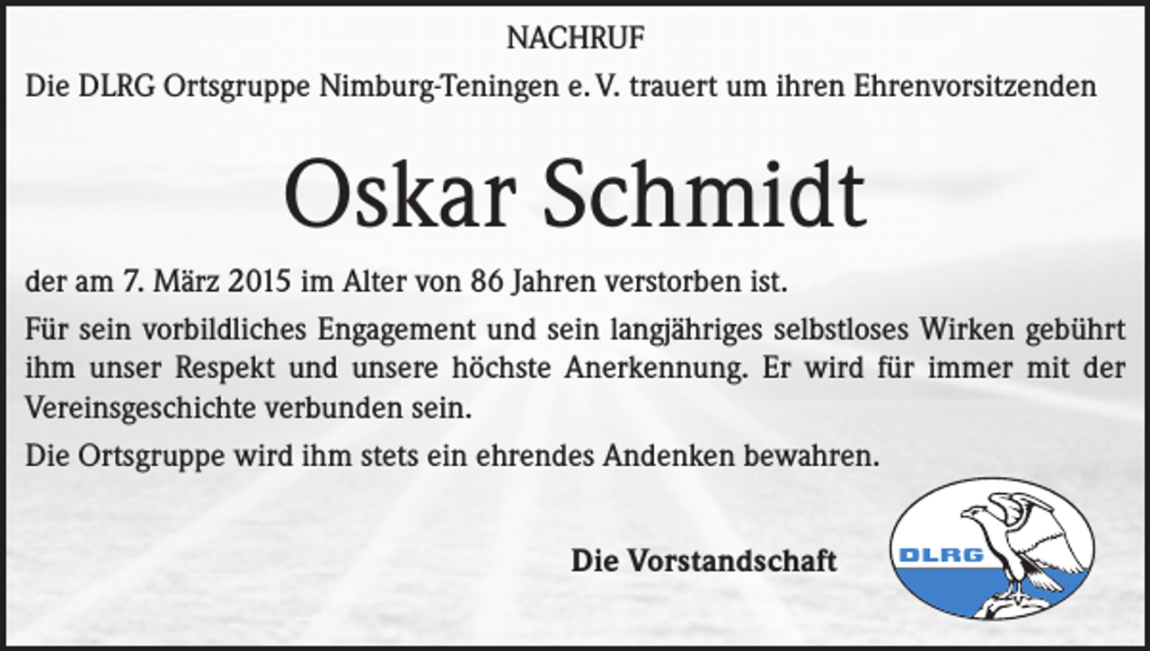 <p>NACHRUF<br />Die DLRG Ortsgruppe Nimburg-Teningen e. V. trauert um ihren Ehrenvorsitzenden</p><p>Oskar Schmidt<br />der am 7. März 2015 im Alter von 86 Jahren verstorben ist.<br />Für sein vorbildliches Engagement und sein langjähriges selbstloses Wirken gebührt<br />ihm unser Respekt und unsere höchste Anerkennung. Er wird für immer mit der<br />Vereinsgeschichte verbunden sein.<br />Die Ortsgruppe wird ihm stets ein ehrendes Andenken bewahren.<br />Die Vorstandschaft</p>