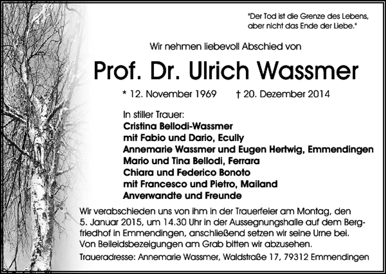 <p>"Der Tod ist die Grenze des Lebens,<br />aber nicht das Ende der Liebe."</p><p>Wir nehmen liebevoll Abschied von</p><p>Prof. Dr. Ulrich Wassmer<br />* 12. November 1969</p><p>† 20. Dezember 2014</p><p>In stiller Trauer:<br />Cristina Bellodi-Wassmer<br />mit Fabio und Dario, Ecully<br />Annemarie Wassmer und Eugen Hertwig, Emmendingen<br />Mario und Tina Bellodi, Ferrara<br />Chiara und Federico Bonoto<br />mit Francesco und Pietro, Mailand<br />Anverwandte und Freunde<br />Wir verabschieden uns von ihm in der Trauerfeier am Montag, den<br />5. Januar 2015, um 14.30 Uhr in der Aussegnungshalle auf dem Bergfriedhof in Emmendingen, anschließend setzen wir seine Urne bei.<br />Von Beileidsbezeigungen am Grab bitten wir abzusehen.<br />Traueradresse: Annemarie Wassmer, Waldstraße 17, 79312 Emmendingen</p>