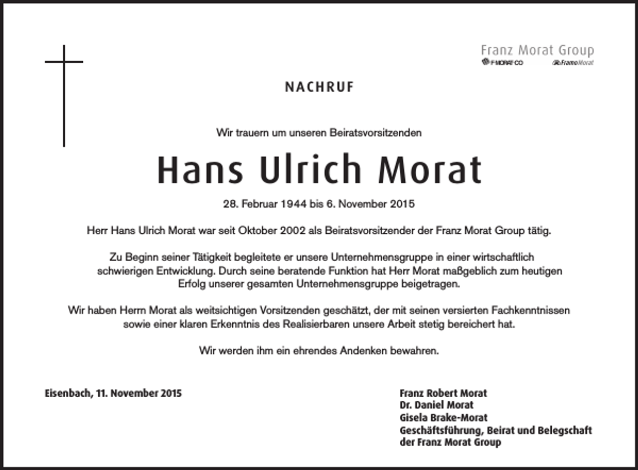 <p>NACHRUF<br />Wir trauern um unseren Beiratsvorsitzenden</p><p>Hans Ulrich Morat<br />28. Februar 1944 bis 6. November 2015<br />Herr Hans Ulrich Morat war seit Oktober 2002 als Beiratsvorsitzender der Franz Morat Group tätig.</p><p>Zu Beginn seiner Tätigkeit begleitete er unsere Unternehmensgruppe in einer wirtschaftlich</p><p>schwierigen Entwicklung. Durch seine beratende Funktion hat Herr Morat maßgeblich zum heutigen<br />Erfolg unserer gesamten Unternehmensgruppe beigetragen.<br />Wir haben Herrn Morat als weitsichtigen Vorsitzenden geschätzt, der mit seinen versierten Fachkenntnissen<br />sowie einer klaren Erkenntnis des Realisierbaren unsere Arbeit stetig bereichert hat.<br />Wir werden ihm ein ehrendes Andenken bewahren.</p><p>Eisenbach, 11. November 2015</p><p>Franz Robert Morat<br />Dr. Daniel Morat<br />Gisela Brake-Morat<br />Geschäftsführung, Beirat und Belegschaft<br />der Franz Morat Group</p>