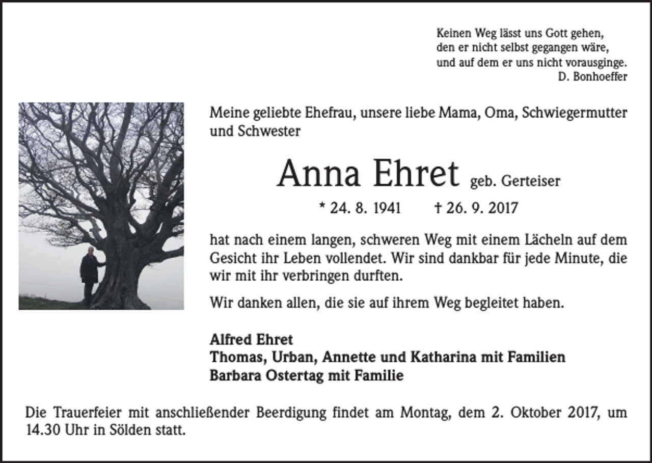 <p>Keinen Weg lässt uns Gott gehen,<br />den er nicht selbst gegangen wäre,<br />und auf dem er uns nicht vorausginge.</p><p>D. Bonhoeffer</p><p>Meine geliebte Ehefrau, unsere liebe Mama, Oma, Schwiegermutter<br />und Schwester</p><p>Anna Ehret</p><p>geb. Gerteiser</p><p>* 24. 8. 1941 † 26. 9. 2017<br />hat nach einem langen, schweren Weg mit einem Lächeln auf dem<br />Gesicht ihr Leben vollendet. Wir sind dankbar für jede Minute, die<br />wir mit ihr verbringen durften.<br />Wir danken allen, die sie auf ihrem Weg begleitet haben.<br />Alfred Ehret<br />Thomas, Urban, Annette und Katharina mit Familien<br />Barbara Ostertag mit Familie<br />Die Trauerfeier mit anschließender Beerdigung findet am Montag, dem 2. Oktober 2017, um<br />14.30 Uhr in Sölden statt.</p>
