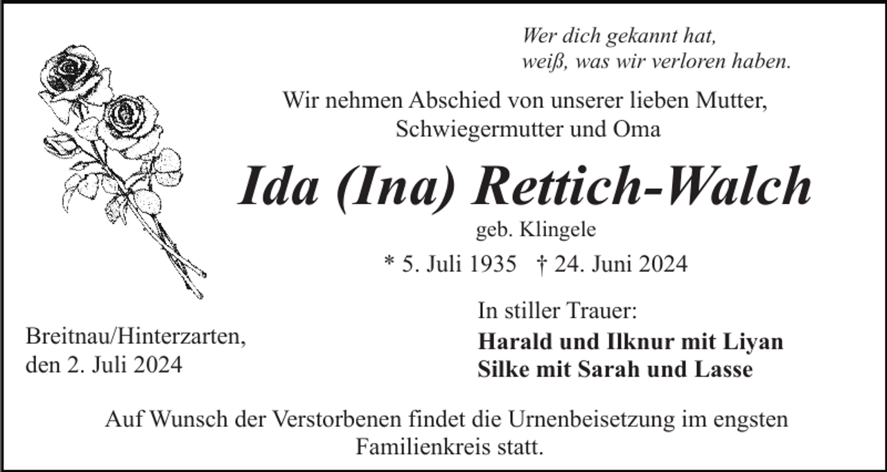 <p>Wer dich gekannt hat,<br />weiß, was wir verloren haben.</p><p>Wir nehmen Abschied von unserer lieben Mutter,<br />Schwiegermutter und Oma</p><p>Ida (Ina) Rettich-Walch<br />geb. Klingele</p><p>* 5. Juli 1935 † 24. Juni 2024<br />Breitnau/Hinterzarten,<br />den 2. Juli 2024</p><p>In stiller Trauer:<br />Harald und Ilknur mit Liyan<br />Silke mit Sarah und Lasse</p><p>Auf Wunsch der Verstorbenen findet die Urnenbeisetzung im engsten<br />Familienkreis statt.</p>