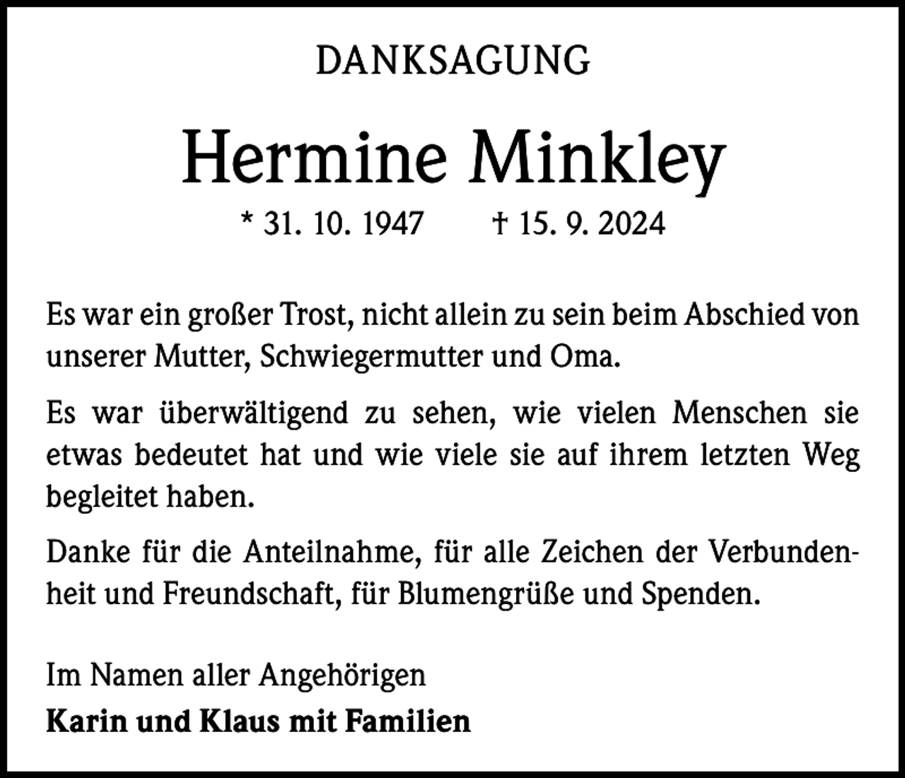 <p>DANKSAGUNG</p><p>Hermine Minkley<br />* 31. 10. 1947 † 15. 9. 2024<br />Es war ein großer Trost, nicht allein zu sein beim Abschied von<br />unserer Mutter, Schwiegermutter und Oma.<br />Es war überwältigend zu sehen, wie vielen Menschen sie<br />­etwas bedeutet hat und wie viele sie auf ihrem letzten Weg<br />begleitet haben.<br />Danke für die Anteilnahme, für alle Zeichen der Verbundenheit und Freundschaft, für Blumengrüße und Spenden.<br />Im Namen aller Angehörigen<br />Karin und Klaus mit Familien</p>