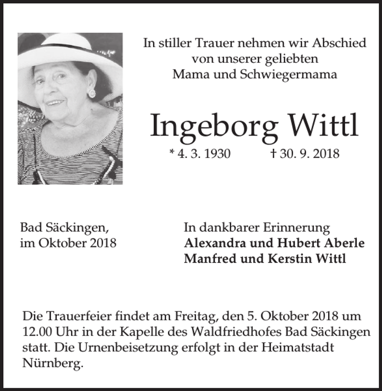 <p>In stiller Trauer nehmen wir Abschied<br />von unserer geliebten<br />Mama und Schwiegermama</p><p>Ingeborg Wittl<br />* 4. 3. 1930</p><p>Bad Säckingen,<br />im Oktober 2018</p><p>† 30. 9. 2018</p><p>In dankbarer Erinnerung<br />Alexandra und Hubert Aberle<br />Manfred und Kerstin Wittl</p><p>Die Trauerfeier findet am Freitag, den 5. Oktober 2018 um<br />12.00 Uhr in der Kapelle des Waldfriedhofes Bad Säckingen<br />statt. Die Urnenbeisetzung erfolgt in der Heimatstadt<br />Nürnberg.</p>