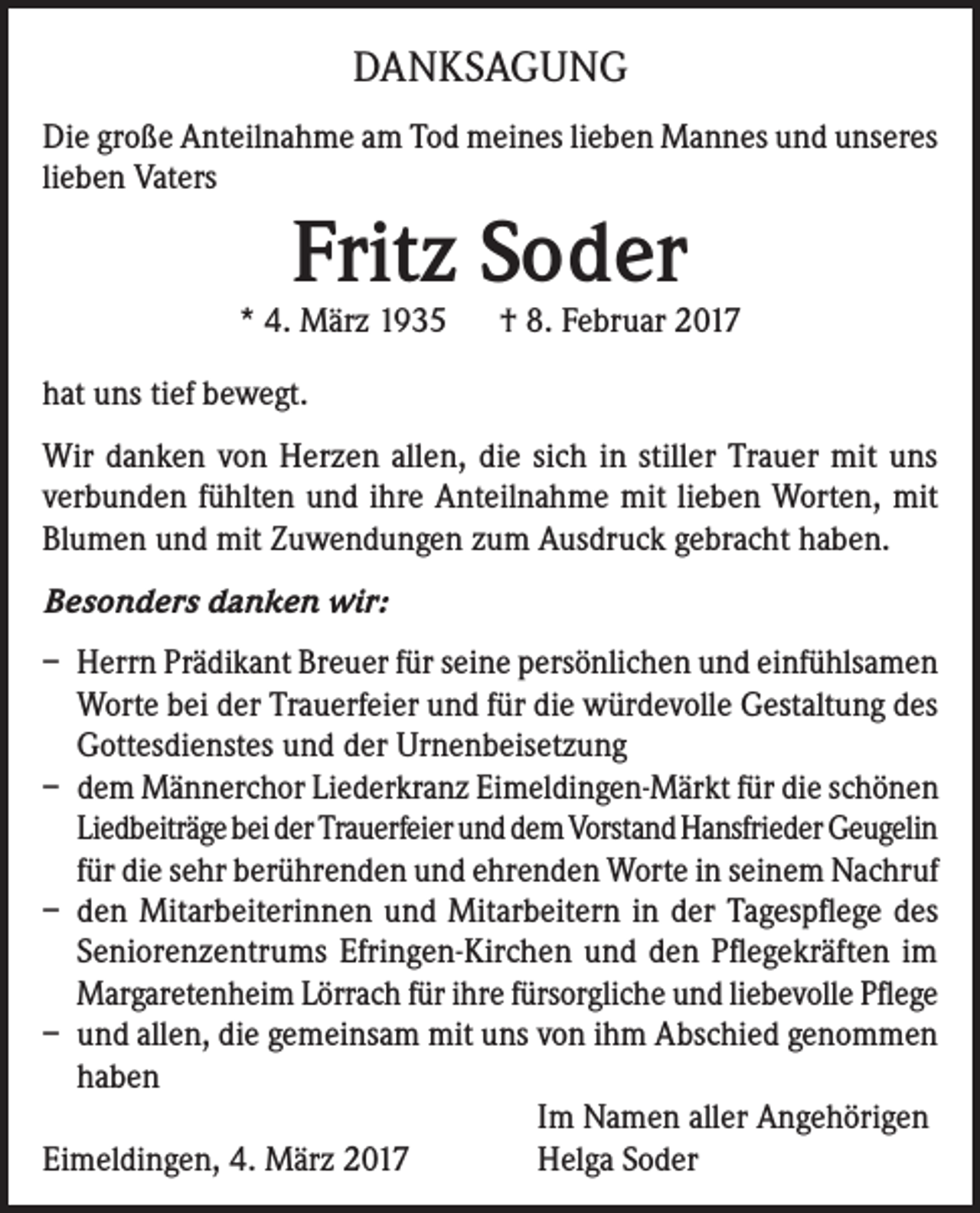 <p>DANKSAGUNG<br />Die große Anteilnahme am Tod meines lieben Mannes und unseres<br />lieben Vaters</p><p>Fritz Soder</p><p>* 4. März 1935 † 8. Februar 2017<br />hat uns tief bewegt.<br />Wir danken von Herzen allen, die sich in stiller Trauer mit uns<br />verbunden fühlten und ihre Anteilnahme mit lieben Worten, mit<br />Blumen und mit Zuwendungen zum Ausdruck gebracht haben.<br />Besonders danken wir:<br />– Herrn Prädikant Breuer für seine persönlichen und einfühlsamen<br />Worte bei der Trauerfeier und für die würdevolle Gestaltung des<br />Gottesdienstes und der Urnenbeisetzung<br />– dem Männerchor Liederkranz Eimeldingen-Märkt für die schönen<br />Liedbeiträge bei der Trauerfeier und dem Vorstand Hansfrieder Geugelin<br />für die sehr berührenden und ehrenden Worte in seinem Nachruf<br />– den Mitarbeiterinnen und Mitarbeitern in der Tagespflege des<br />Seniorenzentrums Efringen-Kirchen und den Pflegekräften im<br />Margaretenheim Lörrach für ihre fürsorgliche und liebevolle Pflege<br />– und allen, die gemeinsam mit uns von ihm Abschied genommen<br />haben</p><p>Im Namen aller Angehörigen<br />Eimeldingen, 4. März 2017<br />Helga Soder</p>