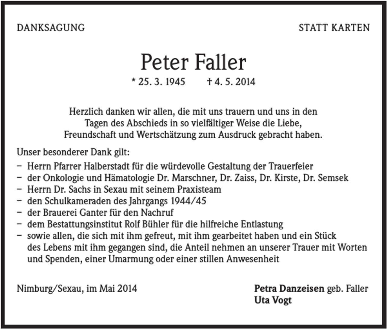 <p>DANKSAGUNG</p><p>STATT KARTEN</p><p>Peter Faller<br />* 25. 3. 1945</p><p>† 4. 5. 2014</p><p>Herzlich danken wir allen, die mit uns trauern und uns in den<br />Tagen des Abschieds in so vielfältiger Weise die Liebe,<br />Freundschaft und Wertschätzung zum Ausdruck gebracht haben.<br />Unser besonderer Dank gilt:<br />– Herrn Pfarrer Halberstadt für die würdevolle Gestaltung der Trauerfeier<br />– der Onkologie und Hämatologie Dr. Marschner, Dr. Zaiss, Dr. Kirste, Dr. Semsek<br />– Herrn Dr. Sachs in Sexau mit seinem Praxisteam<br />– den Schulkameraden des Jahrgangs 1944/45<br />– der Brauerei Ganter für den Nachruf<br />– dem Bestattungsinstitut Rolf Bühler für die hilfreiche Entlastung<br />– sowie allen, die sich mit ihm gefreut, mit ihm gearbeitet haben und ein Stück<br />des Lebens mit ihm gegangen sind, die Anteil nehmen an unserer Trauer mit Worten<br />und Spenden, einer Umarmung oder einer stillen Anwesenheit<br />Nimburg/Sexau, im Mai 2014</p><p>Petra Danzeisen geb. Faller<br />Uta Vogt</p>