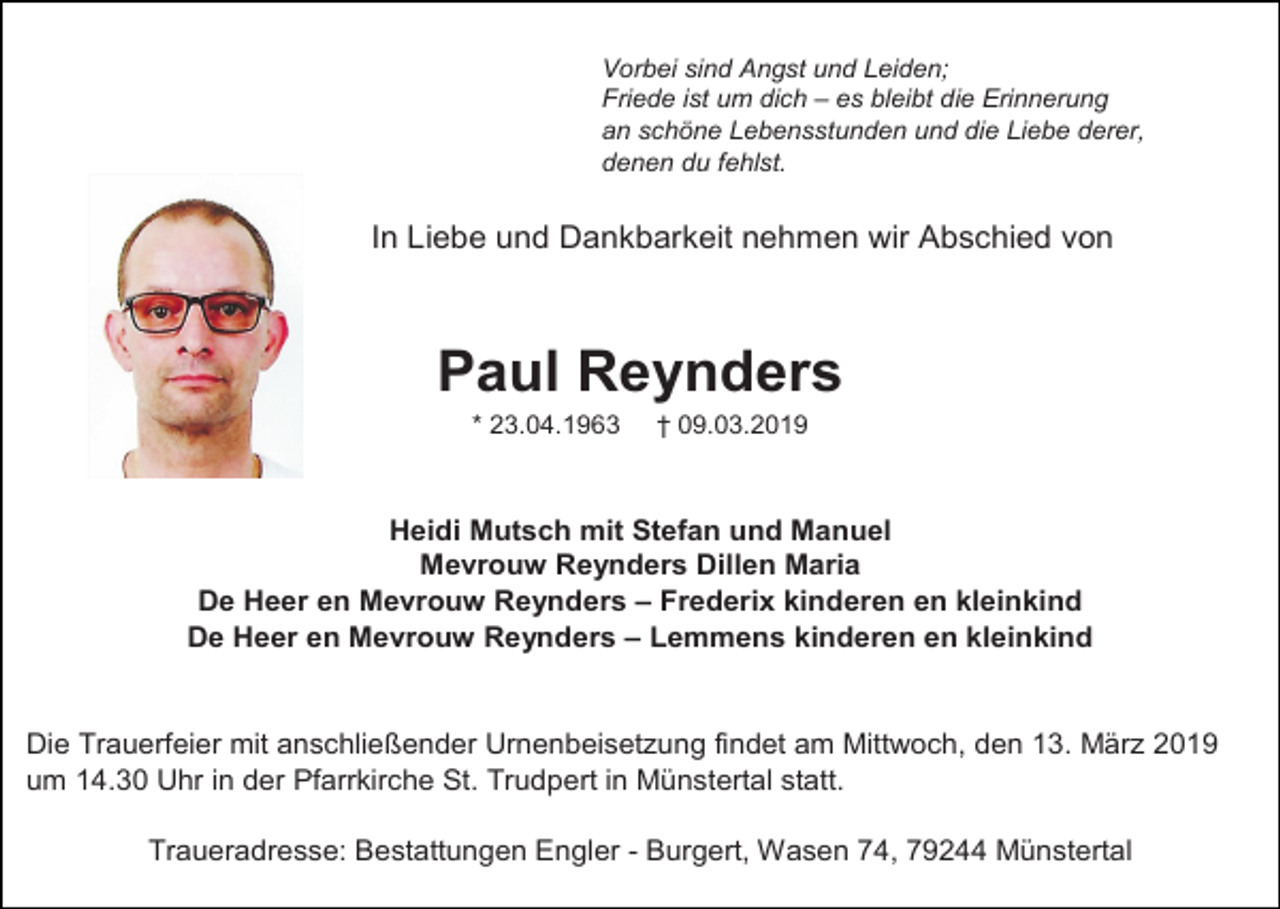 <p>Vorbei sind Angst und Leiden;<br />Friede ist um dich – es bleibt die Erinnerung<br />an schöne Lebensstunden und die Liebe derer,<br />denen du fehlst.</p><p>In Liebe und Dankbarkeit nehmen wir Abschied von</p><p>Paul Reynders<br />* 23.04.1963</p><p>† 09.03.2019</p><p>Heidi Mutsch mit Stefan und Manuel<br />Mevrouw Reynders Dillen Maria<br />De Heer en Mevrouw Reynders – Frederix kinderen en kleinkind<br />De Heer en Mevrouw Reynders – Lemmens kinderen en kleinkind</p><p>Die Trauerfeier mit anschließender Urnenbeisetzung findet am Mittwoch, den 13. März 2019<br />um 14.30 Uhr in der Pfarrkirche St. Trudpert in Münstertal statt.<br />Traueradresse: Bestattungen Engler - Burgert, Wasen 74, 79244 Münstertal</p>