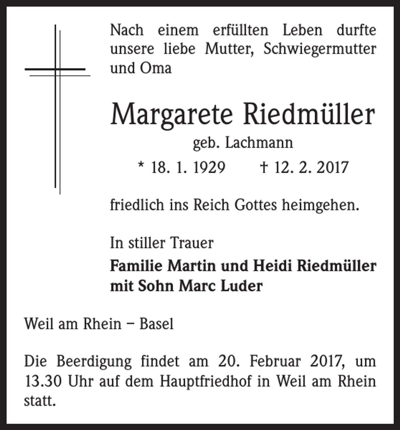 <p>Nach einem erfüllten Leben durfte<br />unsere liebe Mutter, Schwiegermutter<br />und Oma</p><p>Margarete Riedmüller<br />geb. Lachmann<br />* 18. 1. 1929 † 12. 2. 2017</p><p>friedlich ins Reich Gottes heimgehen.<br />In stiller Trauer<br />Familie Martin und Heidi Riedmüller<br />mit Sohn Marc Luder<br />Weil am Rhein – Basel<br />Die Beerdigung findet am 20. Februar 2017, um<br />13.30 Uhr auf dem Hauptfriedhof in Weil am Rhein<br />statt.</p>